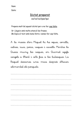 Nom:

Data:

                     Dictat preparat
                       ca/co/cu/que/qui


Prepara molt bé aquest dictat per a no fer cap falta.

1r Llegeix amb molta atenció les frases.
2n Copia el text amb bona lletra i sense fer cap falta.



A la masia d’en Miquel hi ha oques, conills,

cabres, rucs, porcs, vaques i cavalls. Mentre la

Queca muny les vaques, en Quimet agafa

cargols a l’hort i se’ls fica a les butxaques. La

Raquel descansa una mica després d’haver

alimentat els porquets.
 