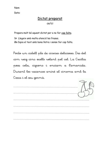 Nom:

Data:

                     Dictat preparat
                              ce/ci


Prepara molt bé aquest dictat per a no fer cap falta.

1r Llegeix amb molta atenció les frases.
2n Copia el text amb bona lletra i sense fer cap falta.



Porto un cistell ple de cireres delicioses. Des del

cim veig cinc ocells volant pel cel. La Cecília

posa ceba, cigrons i enciam a l’amanida.

Durant les vacances aniré al cinema amb la

Cesca i el seu germà.
 