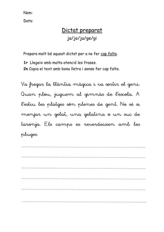Nom:

Data:

                     Dictat preparat
                         ja/jo/ju/ge/gi


Prepara molt bé aquest dictat per a no fer cap falta.

1r Llegeix amb molta atenció les frases.
2n Copia el text amb bona lletra i sense fer cap falta.



Va fregar la llàntia màgica i va sortir el geni.

Quan plou, juguem al gimnàs de l’escola. A

l’estiu les platges són plenes de gent. No sé si

menjar un gelat, una gelatina o un suc de

taronja. Els camps es reverdeixen amb les

pluges.
 