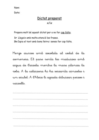 Nom:

Data:

                     Dictat preparat
                               x/ix


Prepara molt bé aquest dictat per a no fer cap falta.

1r Llegeix amb molta atenció les frases.
2n Copia el text amb bona lletra i sense fer cap falta.




Menjo xurros amb xocolata al costat de la

xemeneia. El pare renta les maduixes amb

aigua de l’aixeta mentre la mare planxa la

roba. A la calaixera hi ha seixanta xinxetes i

un xiulet. A l’Aleix li agrada dibuixar peixos i
             l’

vaixells.
 