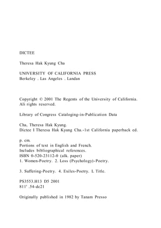 DICTEE
Theresa Hak Kyung Cha
UNIVERSITY OF CALIFORNIA PRESS
Berkeley . Las Angeles . Landan
Copyright © 2001 The Regents of the University of California.
Ali rights reserved.
Library of Congress Cataloging-in-Publication Data
Cha, Theresa Hak Kyung.
Dictee I Theresa Hak Kyung Cha.-1st California paperback ed.
p. cm.
Portions of text in English and French.
Includes bibliographical references.
ISBN 0-520-23112-0 (alk. paper)
1. Women-Poetry. 2. Loss (Psychology)-Poetry.
3. Suffering-Poetry. 4. Exiles-Poetry. L Title.
PS3553.H13 D5 2001
811' .54-dc21
Originally published in 1982 by Tanam Presso
 