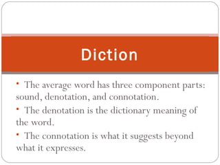 • The average word has three component parts:
sound, denotation, and connotation.
• The denotation is the dictionary meaning of
the word.
• The connotation is what it suggests beyond
what it expresses.
Diction
 