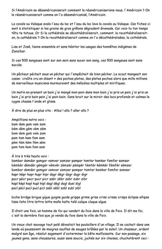 SSii ll’’AAmméérriiccaaiinn ssee ddééssaamméérriiccaanniisseerraaiitt ccoommmmeenntt llee rrééaamméérriiccaanniisseerriioonnss--nnoouuss,, ll''AAmméérriiccaaiinn ?? OOnn
llee rrééaamméérriiccaanniisseerraaiitt ccoommmmee oonn ll''aa ddééssaamméérriiccaanniisséé,, ll’’AAmméérriiccaaiinn..
LLaa ccaavvaallee aauu VVaallaaqquuee aavvaallaa ll''eeaauu dduu llaacc eett ll''eeaauu dduu llaacc llaavvaa llaa ccaavvaallee aauu VVaallaaqquuee.. CCeess ffiicchheess--ccii
ssoonntt àà ssttaattiissttiiqquueerr ssii lleess ggrraaiinnss ddee ggrrooss ggrrêêlloonnss ddééggrraaddeenntt GGrreennaaddee.. CCaarr vvooiiss--ttuu ttoonn tteemmppss
ttêêttuu ttee ttaattoouuee.. OOrr SSii llaa ccaatthhééddrraallee ssee ddééccaatthhééddrraalliisseerraaiitt,, ccoommmmeenntt.. llaa rreeccaatthhééddrraalliisseerraaiitt--
oonn,, llaa ccaatthhééddrraallee ?? OOnn llaa rreeccaatthhééddrraalliisseerraaiitt ccoommmmee oonn ll''aa ddééccaatthhééddrraalliissééeess,, llaa ccaatthhééddrraallee..
LLiissee eett JJoosséé,, lliissoonnss eennsseemmbbllee eett ssaannss hhééssiitteerr lleess uussaaggeess ddeess hhoonnnnêêtteess iinnddiiggèènneess ddee
ZZaannzziibbaarr..
SSii cceess 550000 ssaannggssuueess ssoonntt ssuurr ssoonn sseeiinn ssaannss ssuucceerr ssoonn ssaanngg,, cceess 550000 ssaannggssuueess ssoonntt ssaannss
ssuuccccèèss..
UUnn ppêêcchheeuurr ppéécchhaaiitt ssoouuss uunn ppéécchheerr qquuii ll''eemmppêêcchhaaiitt ddee bbiieenn ppéécchheerr.. LLee ssccoouutt mmaannggeeaaiitt ssoonn
ccaassssee-- ccrrooûûttee ccrruu eenn ddiissaanntt «« ddeess ppoocchheess ppllaatteess,, ddeess ppllaatteess ppoocchheess aalloorrss qquuee mmiillllee mmiilllliioonnss
ddee mmeerrvveeiilllleeuuxx mmuussiicciieennss mmuurrmmuurraaiieenntt ddeess mmééllooddiieess mmuullttiipplleess eett mmiirriiffiiqquueess..
UUnn mmaattiinn eenn pprreennaanntt uunn bbaaiinn jj''aaii mmaannggéé mmoonn ppaaiinn ddaannss mmoonn bbaaiinn jj''aaii pprriiss uunn ppaaiinn jj''aaii pprriiss uunn
bbaaiinn jj''aaii pprriiss bbaaiinn ppaaiinn jj''aaii ppaaiinn bbaaiinn.. SSaannss bbrruuiitt ssuurr llee mmiirrooiirr ddeess llaaccss pprrooffoonnddss eett ccaallmmeess llee
ccyyggnnee cchhaassssee ll''oonnddee eett gglliissssee
ÀÀ ddiirree ddee pplluuss eenn pplluuss vviittee :: AAlllleezz !! aalllloo ?? aalllleerr aalllloo ??
AAmmpplliiffiioonnss nnoottrree vvooiixx ::
bbaamm ddaamm ggaamm vvaamm zzaamm
bbèèmm ddèèmm ggèèmm vvèèmm zzèèmm
bboomm ddoomm ggoomm vvoomm zzoomm
ppaamm ttaamm kkaamm ffaamm ssaamm
ppèèmm ttèèmm kkèèmm ffèèmm ssèèmm
ppoomm ttoomm kkoomm ffoomm ssoomm
ÀÀ lliirree àà ttrrèèss hhaauuttee vvooiixx ::
bbaammbbaarr ddaammddaarr ggaammggaarr vvaammvvaarr zzaammzzaarr ppaammppaarr ttaammttaarr kkaammkkaarr ffaammffaarr ssaammssaarr
bbèèmmbbèèrr ddèèmmddèèrr ggèèmmggèèrr vvèèmmvvèèrr zzèèmmzzèèrr ppèèmmppèèrr ttèèmmttèèrr kkèèmmkkèèrr ffèèmmffèèrr ssèèmmsseerr
bboommbboorr ddoommddoorr ggoommggoorr vvoommvvoorr zzoommzzoorr ppoommppoorr ttoommttoorr kkoommkkoorr ffoommffoorr ssoommssoorr
kkaapprr kkèèpprr kkoopprr kkuupprr kkiipprr ddaaggrr ddèèggrr ddooggrr dduuggrr ddiiggrr
ppaaccrr ppèèccrr ppooccrr ppuuccrr ppiiccrr zzaabbrr zzèèbbrr zzoobbrr zzuubbrr zziibbrr
kkaappll kkèèppll kkooppll kkuuppll kkiippll ddaaggll ddèèggll ddooggll dduueell ddiiggll
ppaaccll ppèèccll ppooccll ppuuccll ppiiccll zzaabbll zzèèbbll zzoobbll zzuubbll zziibbll
bbiicchhee bbrriiddggee bbrriigguuee ggiigguuee gguuiiggnnee gguuiiddee ggrriippppee ggrriimmee ggrriissee ccrriissee ccrriissssee ccrriissppee éécclliippssee eelllliippssee
lliissssee lliissttee lliittrree lleettttrree llaattttee mmaallllee hhaallttee ttaalléé ccaallqquuee ccllaaqquuee aallgguuee
IIll ééttaaiitt uunnee ffooiiss,, uunn hhoommmmee ddee ffooii qquuii vveennddaaiitt dduu ffooiiee ddaannss llaa vviillllee ddee FFooiixx.. IIll ddiitt mmaa ffooii,,
cc''eesstt llaa ddeerrnniièèrree ffooiiss qquuee jjee vveennddss dduu ffooiiee ddaannss llaa vviillllee ddee FFooiixx..
UUnn vviieeuuxx cchhaatt ssaauuvvaaggee ttoouutt ppeelléé ddéévvaassttaaiitt lleess ppoouullaaiilllleerrss dd''uunn vviillllaaggee.. IIll ssee ccaacchhaaiitt ddaannss uunnee
llaannddee ooùù ppoouussssaaiieenntt ddee mmaaiiggrreess ssoouufflleess ddee ssaauuggeess bbrrûûllééeess ppaarr llee ssoolleeiill.. UUnn cchhaasssseeuurr,, aarrddeenntt
mmaallggrréé ssoonn ââggee,, rrééssoolluutt ssaaggeemmeenntt dd''eexxtteerrmmiinneerr llaa bbêêttee mmaallffaaiissaannttee.. SSuurr ssoonn ppaassssaaggee,, ssiixx
jjeeuunneess ggeennss,, ssaannss cchhaauussssuurreess,, aauussssii ssaannss ssoouucciiss,, jjuucchhééss ssuurr ssiixx cchhaaiisseess,, cchhuucchhoottèèrreenntt cceeccii ::
 