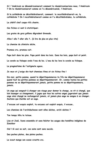 SSii ll ''AAmméérriiccaaiinn ssee ddééssaamméérriiccaanniisseerraaiitt ccoommmmeenntt llee rrééaamméérriiccaanniisseerriioonnss--nnoouuss,, ll''AAmméérriiccaaiinn
?? OOnn llee rrééaamméérriiccaanniisseerraaiitt ccoommmmee oonn ll''aa ddééssaamméérriiccaanniisséé,, ll''AAmméérriiccaaiinn..
SSii llaa ccaatthhééddrraallee ssee ddééccaatthhééddrraalliisseerraaiitt,, ccoommmmeenntt.. llaa rreeccaatthhééddrraalliisseerraaiitt--oonn,, llaa
ccaatthhééddrraallee ?? OOnn ll rreeccaatthhééddrraalliisseerraaiitt ccoommmmee oonn ll''aa ddééccaatthhééddrraalliissééeess,, llaa ccaatthhééddrraallee..
LLee cchhééttiiff cchheeff ccoouuppee--ttiiffss cchhaannttee..
CCeess ffiicchheess--ccii ssoonntt àà ssttaattiissttiiqquueerr..
LLeess ggrraaiinnss ddee ggrrooss ggrrêêlloonnss ddééggrraaddeenntt GGrreennaaddee..
AAlllleezz !! aalllloo ?? aalllleerr aalllloo ??…… ((àà lliirree ddee pplluuss eenn pplluuss vviittee))
LLaa cchheemmiissee dduu cchhiimmiissttee ssèècchhee..
PPrruunneeaauu ccrruu,, pprruunneeaauu ccuuiitt..
PPaappaa bbooiitt ddaannss lleess ppiinnss.. PPaappaa ppeeiinntt ddaannss lleess bbooiiss.. DDaannss lleess bbooiiss,, ppaappaa bbooiitt eett ppeeiinntt..
LLaa ccaavvaallee aauu VVaallaaqquuee aavvaallaa ll''eeaauu dduu llaacc.. LL''eeaauu dduu llaacc llaavvaa llaa ccaavvaallee aauu VVaallaaqquuee..
LLee pprraaggmmaattiissmmee ddee ll''aassttiiggmmaattee aaggaaccee..
JJee vveeuuxx eett jj''eexxiiggee ddiixx--hhuuiitt cchheemmiisseess ffiinneess eett ssiixx ffiicchhuuss ffiinnss !!
DDiiss--mmooii,, ppeettiittee ppoommmmee,, qquuaanndd ttee ddééppeettiitteeppoommmmeerraass--ttuu ??JJee mmee ddééppeettiitteeppoommmmeerraaii
qquuaanndd ttoouutt lleess ppeettiitteess ppoommmmeess ssee ddééppeettiitteeppoommmmeerroonntt.. OOrr,, ccoommmmee ttoouutteess lleess ppeettiitteess
ppoommmmeess nnee ssee ddééppeettiitteeppoommmmeerroonntt jjaammaaiiss,, ppeettiittee ppoommmmee nnee ssee ddééppeettiitteeppoommmmeerraa,,
jjaammaaiiss..
UUnn aannggee qquuii ssoonnggeeaaiitt àà cchhaannggeerr ssoonn vviissaaggee ppoouurr ddoonnnneerr llee cchhaannggee,, ssee vviitt ssii cchhaannggéé,, qquuee
llooiinn lloouuaannggeerr ccee cchhaannggeemmeenntt,, iill jjuuggeeaa qquuee ttoouuss lleess aauuttrreess aannggeess jjuuggeerraaiieenntt qquuee jjaammaaiiss
aannggee aaiinnssii cchhaannggéé nnee rreecchhaannggeerraaiitt jjaammaaiiss,, eett jjaammaaiiss pplluuss aannggee nnee ssoonnggeeaa àà ssee cchhaannggeerr..
SSaacchhoonnss qquuee ZZaacchhééee eesstt uunn ssaaggee..
JJ''eexxccuussee cceett eexxqquuiiss eexxppllooiitt,, ttuu eexxccuusseess cceett eexxppllooiitt eexxqquuiiss,, iill eexxccuussee……
LLeess cchheemmiisseess ddee ll''aarrcchhiidduucchheessssee ssoonntt--eelllleess ssèècchheess,, aarrcchhii--ssèècchheess ??
TToonn tteemmppss ttêêttuu ttee ttaattoouuee..
LLiissee eett JJoosséé,, lliissoonnss eennsseemmbbllee eett ssaannss hhééssiitteerr lleess uussaaggeess ddeess hhoonnnnêêtteess iinnddiiggèènneess ddee
ZZaannzziibbaarr
CCiieell !! SSii cceeccii ssee ssaaiitt,, cceess ssooiinnss ssoonntt ssaannss ssuuccccèèss..
DDeess ppoocchheess ppllaatteess,, ddeess ppllaatteess ppoocchheess..
LLee ssccoouutt mmaannggee ssoonn ccaassssee--ccrroouuttttee ccrruu..
 
