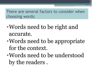 There are several factors to consider when
choosing words:
•Words need to be right and
accurate.
•Words need to be appropriate
for the context.
•Words need to be understood
by the readers .
 
