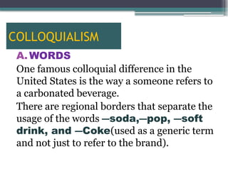 COLLOQUIALISM
A. WORDS
One famous colloquial difference in the
United States is the way a someone refers to
a carbonated beverage.
There are regional borders that separate the
usage of the words ―soda,―pop, ―soft
drink, and ―Coke(used as a generic term
and not just to refer to the brand).
 