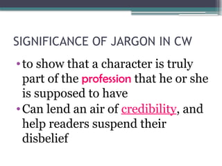 SIGNIFICANCE OF JARGON IN CW
•to show that a character is truly
part of the profession that he or she
is supposed to have
•Can lend an air of credibility, and
help readers suspend their
disbelief
 