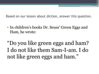 Based on our lesson about diction, answer this question.
• In children’s books Dr. Seuss’ Green Eggs and
Ham, he wrote:
“Do you like green eggs and ham?
I do not like them Sam-I-am. I do
not like green eggs and ham.”
 