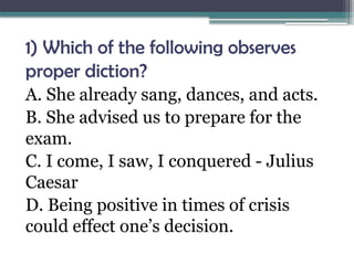 1) Which of the following observes
proper diction?
A. She already sang, dances, and acts.
B. She advised us to prepare for the
exam.
C. I come, I saw, I conquered - Julius
Caesar
D. Being positive in times of crisis
could effect one’s decision.
 