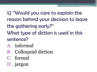5) “Would you care to explain the
reason behind your decision to leave
the gathering early?”
What type of diction is used in this
sentence?
A. informal
B. Colloquial diction
C. formal
D. jargon
 