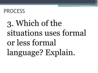 PROCESS
3. Which of the
situations uses formal
or less formal
language? Explain.
 