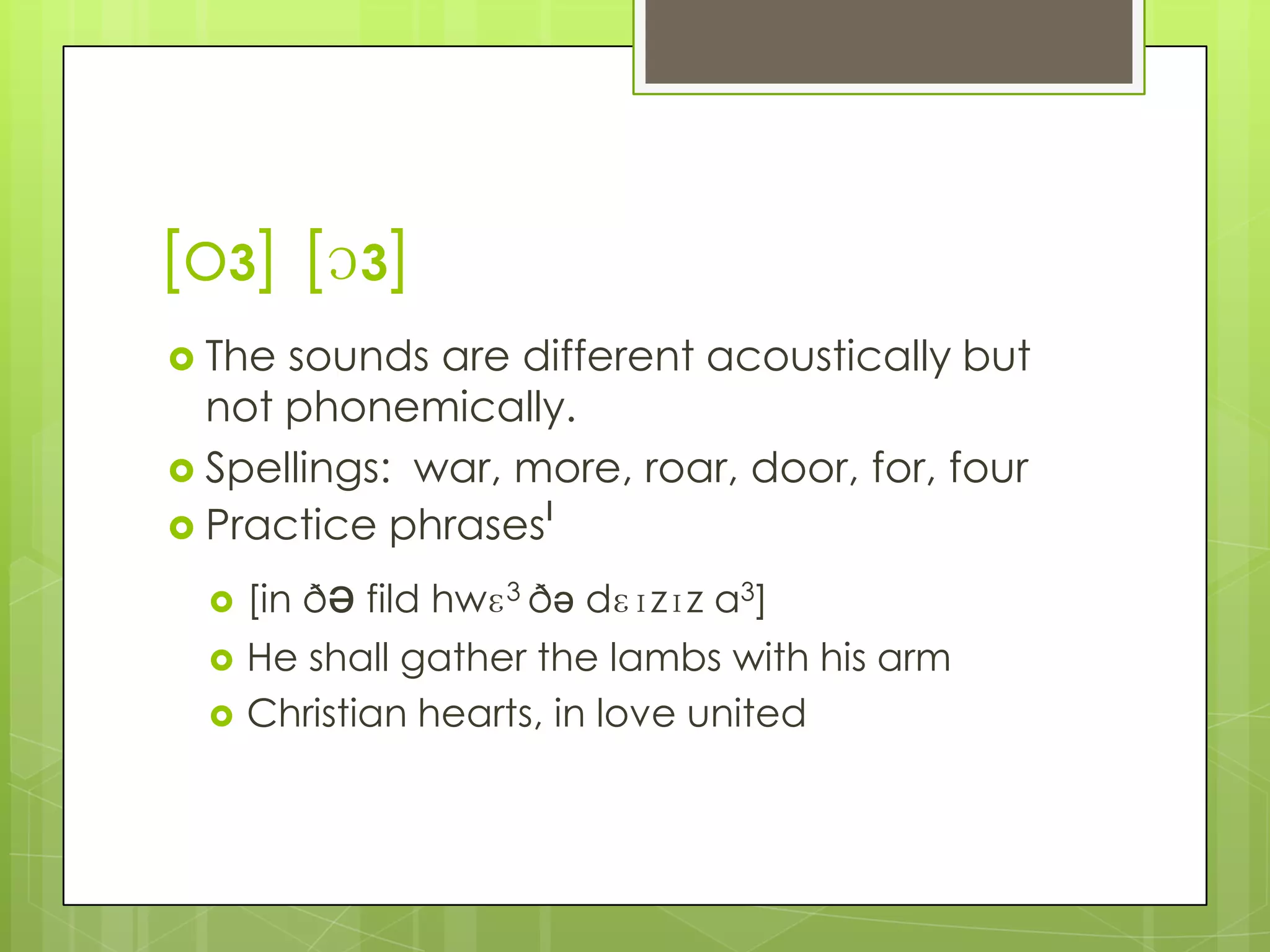 [o3] [ɔ3]
 The sounds are different acoustically but
  not phonemically.
 Spellings: war, more, roar, door, for, four
 Practice phrasesˡ

     [in ðə fild hwɛ3 ðə dɛɪzɪz a3]
     He shall gather the lambs with his arm
     Christian hearts, in love united
 