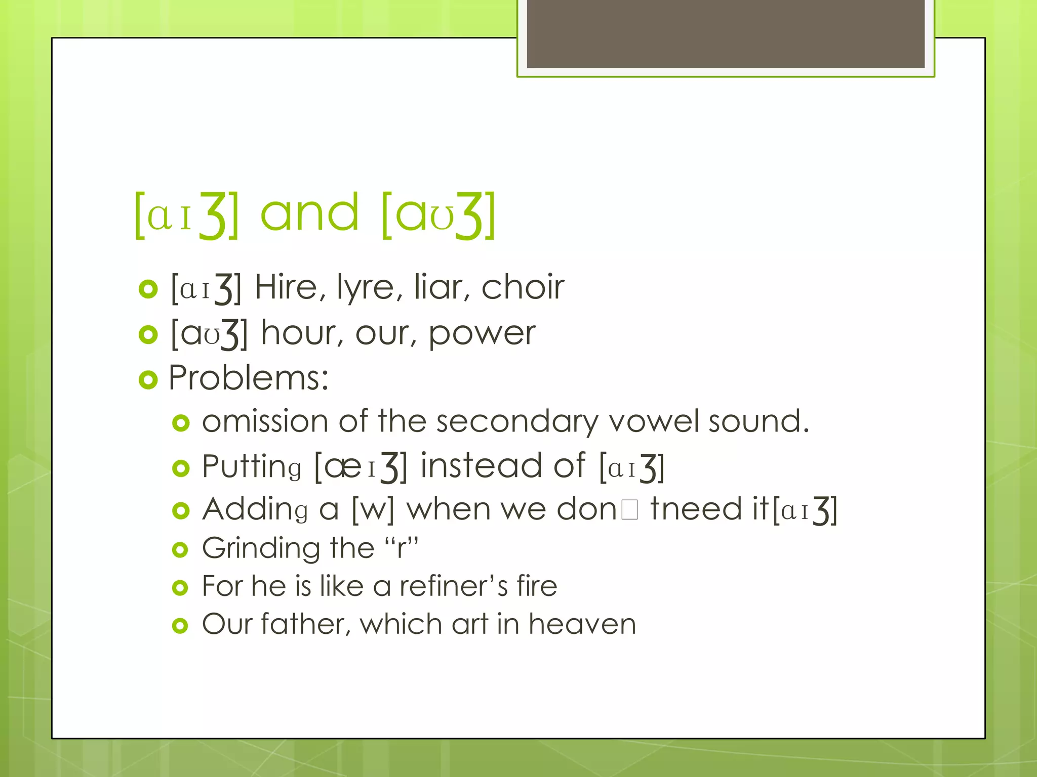 [ɑɪƷ] and [aʊƷ]
 [ɑɪƷ]Hire, lyre, liar, choir
 [aʊƷ] hour, our, power
 Problems:
     omission of the secondary vowel sound.
     Puttinɡ [æɪƷ] instead of [ɑɪƷ]
     Addinɡ a [w] when we donʼtneed it[ɑɪƷ]
     Grinding the “r”
     For he is like a refiner’s fire
     Our father, which art in heaven
 