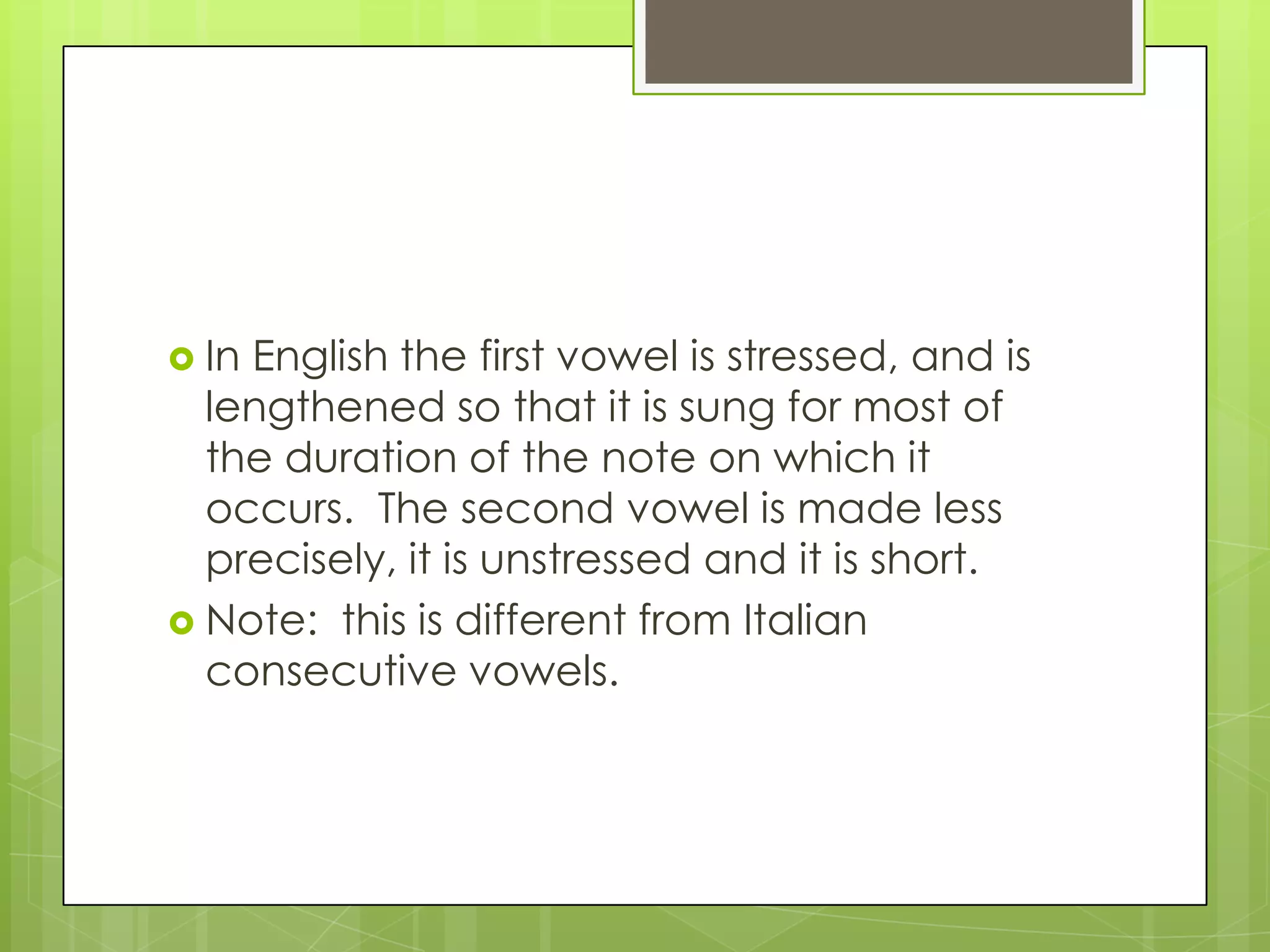  InEnglish the first vowel is stressed, and is
  lengthened so that it is sung for most of
  the duration of the note on which it
  occurs. The second vowel is made less
  precisely, it is unstressed and it is short.
 Note: this is different from Italian
  consecutive vowels.
 