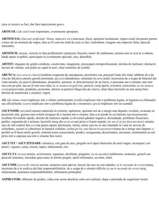 ceea ce incerci sa faci, dar fara repercusiuni grave.
ARTICOL: (de ziar) vesti importante, evenimente apropiate.
ARTIFICIAL: (lucruri artificiale: blana, mâncare etc) minciuna, iluzii, aparente inselatoare; improvizatii trecatoare pentru
a trece de un moment de impas, fara sa fii convins total de ceea ce faci; teatralitate, imagine sau impresie falsa, lipsa de
naturalete.
ARTIFICII: succes, victorie in fata problemelor; petrecere; bucurie; motiv de sarbatoare; actiuni care te scot in evidenta,
laude spuse in public; participare la evenimente speciale, rare, deosebite.
ARTIST: degajare de grijile cotidiene, creativitate, imaginatie, preocupari extraprofesionale; dorinta de realizare; distractii;
lucruri de valoare; esti putin cu capul in nori, chiar neinteles de ceilalti.
ARUNCA: (cu ceva in cineva) tendinta exagerata de autoaparare, presimtire rea, precautii luate din timp; tebdinta de a da
vina pe altcineva pentru greseli personale; (pe jos) abandonare, renuntare la ceva inutil, incercarea de a scapa de balastul din
viata actuala; (la gunoi) abandonare, despartire, parasire; te descotorosesti de un lucru, o persoana sau o situatie care nuti
mai este pe plac sau nu iti mai este utila; (a se arunca in gol) risc, pericol, curaj sporit, aventura, curiozitate; (a nu arunca
ceva) posesivitate, prudenta, economie, doresti sa pastrezi lânga tine pe cineva, chiar daca lucrurile nu mai merg bine;
dorinta de ameliorare a situatiei; regret.
AS: (de inima rosie) implicare intr-o relatie sentimentala; (trefla) implicare intr-o problema legala, in legatura cu tribunalul
sau oficialitatile; (caro) implicare intr-o problema legata de o mostenire; (pica) implicare intr-un scandal.
ASCENSOR: (urcând) situatie materiala in crestere; optimism, sperante noi de a merge mai departe; evolutie, avansare in
proiectele tale; gasirea unei solutii nesigure de a inainta intr-o situatie, fara a te pierde in cai laterale sau necunoscute;
rezultate favorabile rapide; dorinte de realizare rapida; (coborând) gânduri negative, deznadejde, probleme financiare,
piedici, neputinta de a actiona; lucrurile merg din ce in ce mai prost si foarte repede; (in sus si in jos fara incetare) situatia
iese de sub control fara a o mai putea repara; plictiseala, rutina; nimic nou nu se mai intampla in viata ta; nevoie de
schimbare; suisuri si coborâsuri in banalul cotidian; (stând pe loc sau blocat in ascensor) teama de a merge mai departe; e
posibil sa fi facut unele greseli, simtind acum consecintele; piedici; nesiguranta, dezorientare, anxietate; sentimentul ca esti
prins intr-o capcana sau intr-o situatie fara iesire.
ASCUTIT / ASCUTITOARE: initiativa, esti gata de atac, pregatit sa-ti aperi interesele de unul singur; incurajare; noi
puteri; vigoare; curaj, cinism, tupeu, indrazneala, risc.
ASCULTA: (ceva) atentie, avertisment, supunere, docilitate, pregatire; (a nu asculta) indiferenta, neatentie, greseli sau
pericole iminente, incredere prea mare in fortele proprii, spirit reformator, revoltat, rebel.
ASCUNDE: (ceva de cineva) secrete, tainuirea unui adevar, lucruri de care nu esti mândru; (a te ascunde de ceva) teama,
incercare de a te eschiva din fata responsabilitatilor, de a scapa de o situatie dificila; (a nu te ascunde de ceva) curaj,
indrazneala, asumarea responsabilitatilor, infruntarea primejdiei.
ASPIRATOR: eliberare de piedici, calea este acum deschisa catre noi realizari, dupa o perioada de organizare foarte
 