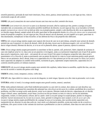 emotiile puternice, perioada de mari trairi interioare, frica, stress, panica, temeri puternice, nu esti sigur pe tine, viata ta
emotionala scapa de sub control.
URME: (de pasi) consecinte ale unor actiuni trecute care inca mai au efect; amintiri din trecut.
URMARI: (esti urmarit de cineva) ti se pare ca ai dusmani nevazuti; altul te copiaza pe tine, pentru a castiga ceva prin
metodele tale; ai concurenta; esti vizat pentru posibile modificari de directie; nu esti sigur pe tine, nu ai incredere in fortele
proprii; (urmaresti pe cineva) vrei sa imiti pe altul, nu ai propria parere, astepti o cale deschisa de altii, nu ai capacitatea de
a-ti decide singur drumul, astepti solutii de la altii; pasivitate in fata propriului destin; (ti-e frica de cineva care te urmareste)
teama de propriile complexe, nu esti sigur pe tine, frica de atacuri sau de dusmani, nu esti capabil sa te aperi, pasivitate in
fata dusmanului, neimplicare in fata riscurilor, te lasi doborat de frica si de propriile tale slabiciuni.
URNA: (de cenusa) atrage atentia asupra unor aspecte din trecut de care nu te poti detasa, urmarile unor actiuni de demult;
amintiri pe care le pastrezi vii, dureri de demult, iubiri de alta data, trecut care te afecteaza negativ; (de vot) esti liber sa-ti
decizi singur drumul, libertate de decizie, ai si tu un rol in planurile altora, spune-ti parerea, opinia ta conteaza.
URS: (brun) atrage atentia asupra persoanelor cu autoritate in fata ta: parinti, sefi, protectori, lideri; depinde de actiunea in
care este implicat ursul in vis: daca este un urs puternic si invingator, arata ca ai protectori importanti care iti pot fi de ajutor;
daca ursul e neputincios, ranit, mort – esti parasit de cei care iti pot fi de ajutor in atingerea scopurilor tale; daca ursul e
amenintator si ti-e frica de el, arata ca persoanele care au putere de decizie in viata ta, te pot sanctiona pentru unele greseli.
Daca e un urs prietenos, docil, dresat, arata ca ai capacitatea de a ti-i face prieteni pe cei de care acum ti-e frica; (urs polar)
mare capacitate de adaptare in conditii nefavorabile, rezistenta la greu, suprematie asupra inamicilor, capacitatea de a-ti
controla emotiile pentru a-ti inlatura inamicii.
URSULET: (de jucarie) atrage atentia asupra unor amintiri din copilarie, indica latura ta sensibila, copilul din tine, care are
nevoie de ocrotire si atentie din partea celor dragi.
URZICI: critici, ironii, intepaturi, cinism, vorbe dure.
USCAT: dor, lipsa iubirii in viata ta, ai nevoie de dragoste, te simti singur, lipseste ceva din viata ta personala; vezi si sete.
USTURA: critici si ironii, ti se atrage atentia asupra unor greseli comise, amenzi, sanctiuni.
USA: indica planul relational, usile fiind simbolul persoanelor cu care intri in contact, deci atatea usi sunt deschise sau
inchise, in functie de numarul de cunostinte din anturajul tau; (deschisa) cai de acces la o solutie, posibilitati de a rezolva o
problema, esti liber sa mergi acolo unde doresti, nimic nu te opreste; libertate totala de decizie; capacitatea de a-ti decide
singur viitorul; sanse, oportunitati, ocazii bune; (inchisa) nu lasi pe nimeni sa intre in viata ta, nevoie de intimitate;
singuratate, izolare, te simti parasit, refuzat, dat la o parte: simti ca nu poti ajunge la scopul propus; piedici in atingerea
telurilor: lucruri necunoscute tie, la care nu ai acces, taine; greutati in atingerea unor scopuri; (cale de acces spre alta
incapere) atrage atentia asupra posibilitatilor de a ajunge la ceea ce ti-ai propus, deci acorda atentie aspectului usii,
numarului de usi, directiei in care dau usile etc. (mai multe usi) alternative posibile, exista mai multe cai de a rezolva o
problema, (din spate) exista si alte variante de rezolvare a problemelor cu care te confrunti, chiar daca nu sunt cele mai
bune;
 