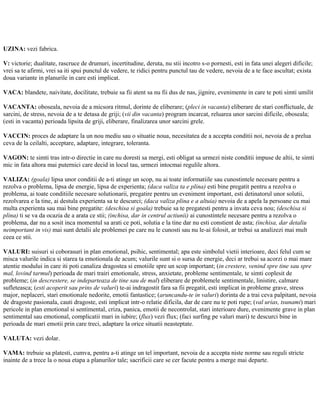 UZINA: vezi fabrica.
V: victorie; dualitate, rascruce de drumuri, incertitudine, deruta, nu stii incotro s-o pornesti, esti in fata unei alegeri dificile;
vrei sa te afirmi, vrei sa iti spui punctul de vedere, te ridici pentru punctul tau de vedere, nevoia de a te face ascultat; exista
doua variante in planurile in care esti implicat.
VACA: blandete, naivitate, docilitate, trebuie sa fii atent sa nu fii dus de nas, jignire, evenimente in care te poti simti umilit
VACANTA: oboseala, nevoia de a micsora ritmul, dorinte de eliberare; (pleci in vacanta) eliberare de stari conflictuale, de
sarcini, de stress, nevoia de a te detasa de griji; (vii din vacanta) program incarcat, reluarea unor sarcini dificile, oboseala;
(esti in vacanta) perioada lipsita de griji, eliberare, finalizarea unor sarcini grele.
VACCIN: proces de adaptare la un nou mediu sau o situatie noua, necesitatea de a accepta conditii noi, nevoia de a prelua
ceva de la ceilalti, acceptare, adaptare, integrare, toleranta.
VAGON: te simti tras intr-o directie in care nu doresti sa mergi, esti obligat sa urmezi niste conditii impuse de altii, te simti
mic in fata altora mai puternici care decid in locul tau, urmezi intocmai regulile altora.
VALIZA: (goala) lipsa unor conditii de a-ti atinge un scop, nu ai toate informatiile sau cunostintele necesare pentru a
rezolva o problema, lipsa de energie, lipsa de experienta; (daca valiza ta e plina) esti bine pregatit pentru a rezolva o
problema, ai toate conditiile necesare solutionarii, pregatire pentru un eveniment important, esti detinatorul unor solutii,
rezolvarea e la tine, ai destula experienta sa te descurci; (daca valiza plina e a altuia) nevoia de a apela la persoane cu mai
multa experienta sau mai bine pregatite: (deschisa si goala) trebuie sa te pregatesti pentru a invata ceva nou; (deschisa si
plina) ti se va da ocazia de a arata ce stii; (inchisa, dar in centrul actiunii) ai cunostintele necesare pentru a rezolva o
problema, dar nu a sosit inca momentul sa arati ce poti, solutia e la tine dar nu esti constient de asta; (inchisa, dar detaliu
neimportant in vis) mai sunt detalii ale problemei pe care nu le cunosti sau nu le-ai folosit, ar trebui sa analizezi mai mult
ceea ce stii.
VALURI: suisuri si coborasuri in plan emotional, psihic, sentimental; apa este simbolul vietii interioare, deci felul cum se
misca valurile indica si starea ta emotionala de acum; valurile sunt si o sursa de energie, deci ar trebui sa acorzi o mai mare
atentie modului in care iti poti canaliza dragostea si emotiile spre un scop important; (in crestere, venind spre tine sau spre
mal, lovind tarmul) perioada de mari trairi emotionale, stress, anxietate, probleme sentimentale, te simti coplesit de
probleme; (in descrestere, se indeparteaza de tine sau de mal) eliberare de problemele sentimentale, linistire, calmare
sufleteasca; (esti acoperit sau prins de valuri) te-ai indragostit fara sa fii pregatit, esti implicat in probleme grave, stress
major, neplaceri, stari emotionale nedorite, emotii fantastice; (aruncandu-te in valuri) dorinta de a trai ceva palpitant, nevoia
de dragoste pasionala, cauti dragoste, esti implicat intr-o relatie dificila, dar de care nu te poti rupe; (val urias, tsunami) mari
pericole in plan emotional si sentimental, criza, panica, emotii de necontrolat, stari interioare dure, evenimente grave in plan
sentimental sau emotional, complicatii mari in iubire; (flux) vezi flux; (faci surfing pe valuri mari) te descurci bine in
perioada de mari emotii prin care treci, adaptare la orice situatii neasteptate.
VALUTA: vezi dolar.
VAMA: trebuie sa platesti, cumva, pentru a-ti atinge un tel important, nevoia de a accepta niste norme sau reguli stricte
inainte de a trece la o noua etapa a planurilor tale; sacrificii care se cer facute pentru a merge mai departe.
 