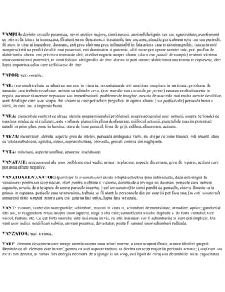VAMPIR: dorinte sexuale puternice, nevoi erotice majore, simti nevoia unei refulari prin sex sau agresivitate; avertisment
cu privire la latura ta intunecata, fii atent sa nu descatusezi trasaturile tale ascunse, atractie periculoasa spre rau sau pericole;
fii atent in cine ai incredere, dusmani, esti prea slab sau prea influentabil in fata altora care te domina psihic; (daca tu esti
vampirul) stii sa profiti de altii mai puternici, esti dominator si puternic, altii nu se pot opune vointei tale, poti profita de
slabiciunile altora, esti privit cu teama de altii, ai efect negativ asupra altora; (daca esti pandit de vampir) te simti victima
unor oameni mai puternici, te simti folosit, altii profita de tine, dar nu te poti opune; slabiciunea sau teama te coplesesc, deci
lupta impotriva celor care se folosesc de tine.
VAPOR: vezi corabie.
VAR: (varuind) trebuie sa aduci un aer nou in viata ta, necesitatea de a-ti ameliora imaginea in societate, probleme de
sanatate care trebuie rezolvate, trebuie sa schimbi ceva; (var murdar sau cazut de pe perete) ceea ce credeai ca este in
regula, ascunde si aspecte neplacute sau imperfectiuni; probleme de imagine, nevoia de a acorda mai multa atentie detaliilor,
sunt detalii pe care le-ai scapat din vedere si care pot aduce prejudicii in opinia altora; (var perfect alb) perioada buna a
vietii, in care lasi o impresie buna.
VARA: element de context ce atrage atentia asupra miezului problemei, asupra apogeului unei actiuni, asupra perioadei de
maxima stralucire si realizare, este vorba de planuri in plina desfasurare, mijlocul actiunii, punctul de maxim potential;
detalii in prim plan, puse in lumina; stare de bine general, lipsa de griji, odihna, dinamism, actiune.
VARZA: incurcaturi, deruta, aspecte greu de inteles, perioada ambigua a vietii, nu stii pe ce lume traiesti, esti absent, stare
de totala nebuloasa, agitatie, stress, suprasolicitare, oboseala, greseli comise din neglijenta.
VATA: minciuni, aspecte umflate, aparente inselatoare.
VANATAIE: repercusiuni ale unor probleme mai vechi, urmari neplacute, aspecte dureroase, greu de reparat, actiuni care
pot avea efecte negative.
VANATOARE/VANATOR: (participi la o vanatoare) exista o lupta colectiva (sau individuala, daca esti singur la
vanatoare) pentru un scop neclar, efort pentru a obtine o victorie, dorinta de a invinge un dusman, pericole care trebuie
depasite, nevoia de a te apara de unele pericole incerte; (vezi un vanator) te simti pandit de pericole, cineva doreste sa te
prinda in capcana, pericole care te ameninta, trebuie sa fii atent la persoanele din jur care iti pot face rau; (tu esti vanatorul)
urmaresti niste scopuri pentru care esti gata sa faci orice, lupta fara scrupule.
VANT: zvonuri, vorbe din toate partile; schimbari, noutati in viata ta, schimbari de mentalitate, atitudine, optica; ganduri si
idei noi, te razgandesti brusc asupra unor aspecte, alegi o alta cale; semnificatia visului depinde si de forta vantului; vezi
viscol, furtuna etc. Cu cat forta vantului este mai mare in vis, cu atat mai mari vor fi schimbarile in care esti implicat. Un
vant usor indica modificari subtile, un vant puternic, devastator, poate fi semnul unor schimbari radicale.
VANZATOR: vezi a vinde.
VARF: element de context care atrage atentia asupra unor teluri marete, a unor scopuri finale, a unor idealuri proprii.
Depinde ce alt element este in varf, pentru ca acel aspecte trebuie sa devina un scop major in perioada actuala; (varf rupt sau
tocit) esti derutat, ai ramas fara energia necesara de a ajunge la un scop, esti lipsit de curaj sau de ambitie, nu ai capacitatea
 