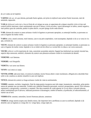 de a-ti vedea un tel implinit.
VARTEJ: (de aer, de apa) deruta, perioada foarte agitata, esti prins in mijlocul unei actiuni foarte incurcate, stari de
ameteala, zapaceala.
VASLA: (folosesti vasla intr-o barca) forta de a-ti atinge un scop, ai capacitatea de a depasi emotiile si de a-ti tine sub
control trairile interioare, teluri sentimentale care pot fi atinse; (vasla pierduta, rupta) dezamagiri in iubire, emotii negative,
stari psihice greu de controlat, piedici in plan afectiv, nu poti ajunge acolo unde doresti.
VAR: element de context ce pune actiunea visului in legatura cu persoane apropiate, cu anturajul imediat, cu persoane cu
care ai legaturi de multa vreme.
VARSA: crize, emotii extreme, trairi intense, care te iau prin surprindere, vesti neasteptate; depinde si de ce se varsa in vis:
apa, cerneala etc.
VECIN: element de context ce pune actiunea visului in legatura cu persoane apropiate, cu anturajul imediat, cu persoane cu
care ai legaturi de multa vreme: depinde si in ce relatii esti de obicei cu vecinul din vis (daca e un vecin cunoscut).
VECHI: (obiecte vechi) experienta de viata, cunostinte acumulate anterior, bagajul tau intelectual sau mental, trecutul tau,
aspecte deja cunoscute, amintiri; elemente de context care plaseaza actiunea visului in evenimente de demult.
VEDENIE: vezi fantoma.
VEDERE: vezi fotografie.
VEDETA: vezi actor sau faimos.
VENIN: vezi otrava si sarpe.
VENTILATOR: adevaruri dure, revenirea la realitate, trezire brusca dintr-o stare inselatoare, obligatia de a deschide bine
ochii si de a analiza cu atentie situatiile in care esti implicat.
VENUS: element de context ce leaga actiunea visului de viata ta sentimentala.
VERDE: sanatate, oscilatie, imaginatie, final de etapa pentru inceperea unei alte etape; insanatosire, naturalete, grija pentru
starea de sanatate sau cea materiala. Verdele este simbolul finantelor personale, norocul, prosperitatea, sporul. Este culoarea
regenerarii, a progresului, a armoniei, a sanatatii. Dar daca nuantele de verde aparute in vis nu ofera o senzatie placuta,
atunci sentimentele pot fi adverse, indicand pesimism si dezamagire; simbol al banilor, al psihicului, al subconstientului, al
mamei sau al tarii.
VERDEATA: sanatate, naturalete, lucruri frumoase placute, sanatoase
VERIGA: atrage atentia asupra unui detaliu minor, dar important intr-o problema cu care te confrunti; depinde si de
detaliile care au legatura cu veriga din vis: veriga lipsa, veriga rupta etc.
 
