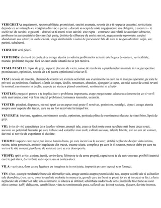 VERIGHETA: angajament, responsabilitate, promisiuni, sarcini asumate, nevoia de a-ti respecta cuvantul, seriozitate:
depinde ce se intampla cu verigheta din vis: o pierzi – doresti sa scapi de niste angajamente sau obligatii, o ascunzi – te
eschivezi de sarcini; o gasesti – doresti sa-ti asumi niste sarcini: este rupta – contracte sau relatii de asociere subrezite,
probleme in parteneriatele din care faci parte, dorinta de eliberare de unele sarcini, angajamente neonorate, sarcini
abandonate sau uitate; in unele cazuri, leaga simbolurile visului de persoanele fata de care ai responsabilitati: copii, sot,
parinti, subalterni.
VERSURI: vezi poezii.
VERTEBRA: element de context ce atrage atentia ca solutia problemelor actuale este legata de onoare, verticalitate,
morala: probleme majore, fara de care unele situatii nu se pot rezolva.
VESEL/VESELIE: lipsa de griji, aspecte placute ale vietii, sanse de rezolvare a problemelor anuntate in vis, perspective
promitatoare, optimism, nevoia de a-ti pastra optimismul orice ar fi.
VEST: nevoie de directie, element de context ce vizeaza activitati sau evenimente in care nu iti mai pui sperante, pe care le
privesti cu pesimism, finalizari, sfarsit de etapa, declin, renuntare, abandon, ajungere la capat, cu mici sanse de a mai reveni
la normal, evenimente in declin, aspecte ce vizeaza planul emotional, sentimental si afectiv.
VESTIAR: pregatiri pentru a te implica intr-o problema importanta, etape pregatitoare, adunarea elementelor ce-ti vor fi
utile mai tarziu, cand vei fi in miezul problemei; tatonarea terenului, ucenicie.
VESTED: pierderi, disperare, nu mai speri ca un aspect mai poate fi rezolvat, pesimism, nostalgii, doruri, atrage atentia
asupra unor aspecte din trecut, care nu au fost rezolvate la timpul lor.
VEVERITA: istetime, agerime, evenimente vesele, optimism, perioada plina de evenimente placute, te simti bine, lipsit de
griji.
VIE: (vita de vie) capacitatea de a da plus valoare ,muncii tale, ceea ce faci poate avea rezultate mai bune decat crezi,
ascunzi un potential fantastic pe care trebuie sa-l valorifici mai mult, calitati ascunse, talente latente, esti un om de valoare,
dar mai ai nevoie de experienta si cizelare.
VIERME: aspecte care nu te pun intr-o lumina buna, pe care incerci sa le ascunzi; detalii neplacute despre viata intima,
rusine, taine personale, amintiri neplacute din trecut, traume uitate, complexe pe care le tii secrete, puncte slabe pe care nu
vrei sa le stie nimeni; probleme de sanatate care se cer descoperite.
VIESPE: spirit critic, cinism, ironii, vorbe dure; foloseste-te de arme proprii, capacitatea ta de auto-aparare, posibili inamici
care te pot ataca, dar trebuie sa te aperi sau sa contra-ataci.
VILA: vezi casa, doar ca are legatura cu imaginea ta in societate, impresia pe care incerci sa o formezi.
VIN: (bun, scump) rezultatele bune ale eforturilor tale, atrage atentia asupra potentialului tau, asupra valorii tale si calitatilor
tale deosebite; (rau, acru, amar) rezultate nedorite in munca ta, greseli care au facut sa pierzi tot ce ai incercat sa faci, efecte
neplacute ale eforturilor tale; una ai urmarit, si altceva ai obtinut; schimbare nedorita de sens; intentiile tale bune au avut
efect contrar; (alb) delicatete, sensibilitate, viata ta sentimentala pura, sufletul tau: (rosu) pasiune, placere, dorinte intense,
 