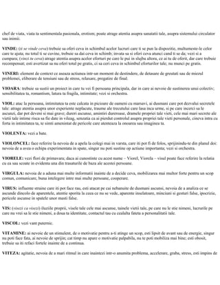 chef de viata, viata ta sentimentala pasionala, erotism; poate atrage atentia asupra sanatatii tale, asupra sistemului circulator
sau inimii.
VINDE: (ti se vinde ceva) trebuie sa oferi ceva in schimbul acelor lucruri care ti se pun la dispozitie, multumeste-le celor
care te ajuta; nu totul ti se cuvine, trebuie sa dai ceva in schimb; invata sa si oferi ceva atunci cand ti se da; vezi si a
cumpara; (vinzi tu ceva) atrage atentia asupra acelor eforturi pe care le pui in slujba altora, ce ai tu de oferit, dar care trebuie
recompensat; esti avertizat sa nu oferi totul pe gratis, ci sa ceri ceva in schimbul eforturilor tale; nu munci pe gratis.
VINERI: element de context ce aseaza actiunea intr-un moment de destindere, de detasare de greutati sau de miezul
problemei, eliberare de tensiuni sau de stress, relaxare, pregatire de final.
VIOARA: trebuie sa sustii un proiect in care tu vei fi persoana principala, dar in care ai nevoie de sustinerea unui colectiv;
sensibilitatea ta, romantism, latura ta fragila, intimitate; vezi si orchestra.
VIOL: atac la persoana, intimitatea ta este calcata in picioare de oameni cu marsavi, ai dusmani care pot dezvalui secretele
tale: atrage atentia asupra unor experiente neplacute, traume ale trecutului care lasa inca urme, si pe care incerci sa le
ascunzi, dar pot deveni si mai grave; dureri ascunse, amintiri dureroase, dramele propriei tale vieti, cele mai mari secrete ale
vietii tale intime risca sa fie date in vileag, senzatia ca ai pierdut controlul asupra propriei tale vieti personale, cineva intra cu
forta in intimitatea ta, te simti amenintat de pericole care atenteaza la onoarea sau imaginea ta.
VIOLENTA: vezi a bate.
VIOLONCEL: face referire la nevoia de a apela la colegi mai in varsta, care iti pot fi de folos, sprijinindu-te din planul doi:
nevoia de a avea o echipa experimentata in spate, singur nu poti sustine op actiune importanta; vezi si orchestra.
VIORELE: vezi flori de primavara; daca ai cunostinte cu acest nume – Viorel, Viorela – visul poate face referire la relatia
cu ea sau scoate in evidenta una din trasaturile de baza ale acestei persoane.
VIRGULA: nevoia de a aduna mai multe informatii inainte de a decide ceva, mobilizarea mai multor forte pentru un scop
comun, comunicare, buna intelegere intre mai multe persoane, cooperare.
VIRUS: influente straine care iti pot face rau, esti atacat pe cai nebanuite de dusmani ascunsi, nevoia de a analiza ce se
ascunde dincolo de aparentele, atentie sporita la ceea ce nu se vede, aparente inselatoare, minciuni si gesturi false, ipocrizie,
pericole ascunse in spatele unor masti false.
VIS: (visezi ca visezi) iluziile proprii, visele tale cele mai ascunse, tainele vietii tale, pe care nu le stie nimeni, lucrurile pe
care nu vrei sa le stie nimeni, a doua ta identitate, contactul tau cu cealalta fateta a personalitatii tale.
VISCOL: vezi vant puternic.
VITAMINE: ai nevoie de un stimulent, de o motivatie pentru a-ti atinge un scop, esti lipsit de avant sau de energie, singur
nu poti face fata, ai nevoie de sprijin; cat timp nu apare o motivatie palpabila, nu te poti mobiliza mai bine; esti obosit,
trebuie sa iti refaci fortele inainte de a continua.
VITEZA: agitatie, nevoia de a mari ritmul in care inaintezi intr-o anumita problema, accelerare, graba, stress, esti impins de
 