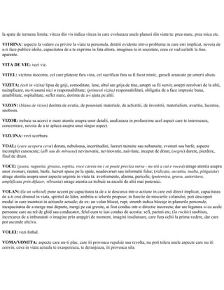 la spate de termene limita; viteza din vis indica viteza in care evolueaza unele planuri din viata ta: prea mare, prea mica etc.
VITRINA: aspecte la vedere cu privire la viata ta personala, detalii evidente intr-o problema in care esti implicat, nevoia de
a-ti face publice ideile, capacitatea de a te exprima in fata altora, imaginea ta in societate, ceea ce vad ceilalti la tine,
aparente.
VITA DE VIE: vezi vie.
VITEL: victima inocenta, cel care plateste fara vina, cel sacrificat fara sa fi facut nimic, greseli aruncate pe umerii altuia.
VIZITA: (esti in vizita) lipsa de griji, comoditate, lene, altul are grija de tine, astepti sa fii servit, astepti rezolvari de la altii,
neimplicare, nu-ti asumi nici o responsabilitate; (primesti vizita) responsabilitati, obligatia de a face impresie buna,
amabilitate, ospitalitate, suflet mare, dorinta de a-i ajuta pe altii.
VIZON: (blana de vizon) dorinta de avutie, de posesiuni materiale, de achizitii, de investitii, materialism, avaritie, lacomie,
snobism.
VIZOR: trebuie sa acorzi o mare atentie asupra unor detalii, analizeaza in profunzime acel aspect care te intereseaza,
concentrare, nevoia de a te apleca asupra unui singur aspect.
VIZUINA: vezi scorbura.
VOAL: (care acopera ceva) deruta, nebuloasa, incertitudini, lucruri tainuite sau nebanuite, zvonuri sau barfe, aspecte
incomplet cunoscute; (alb sau de mireasa) nevinovatie, nevinovatie, naivitate, inceput de drum; (negru) durere, pierdere,
final de drum.
VOCE: (joasa, ragusita, groasa, soptita, voce careia nu i se poate preciza sursa - nu stii a cui e vocea) atrage atentia asupra
unor zvonuri, rautati, barfe, lucruri spuse pe la spate, neadevaruri sau informatii false; (ridicata, ascutita, inalta, pitigaiata)
atrage atentia asupra unor aspecte urgente in viata ta: avertismente, alarma, pericole; (puternica, grava, autoritara,
amplificata prin difuzor, vibranta) atrage atentia ca trebuie sa asculti de altii mai puternici.
VOLAN: (la un vehicul) pune accent pe capacitatea ta de a te descurca intr-o actiune in care esti direct implicat, capacitatea
de a-ti croi drumul in viata, spiritul de lider, ambitia si telurile propuse; in functie de miscarile volanului, poti descoperi
modul in care inaintezi in actiunile actuale; de ex: un volan blocat, rupt, stramb indica blocaje in planurile personale,
incapacitatea de a merge mai departe, mergi pe cai gresite, ai fost condus intr-o directie incorecta; dar are legatura si cu acele
persoane care au rol de ghid sau conducator, felul cum te lasi condus de acestia: sefi, parinti etc; (la rochie) snobism,
incercarea de a imbunatati o imagine prin ampgiri de moment, imagini inselatoare, care fura ochii la prima vedere, dar care
pot ascunde altciva.
VOLEI: vezi fotbal.
VOMA/VOMITA: aspecte care nu-ti plac, care iti provoaca repulsie sau revolta; nu poti tolera unele aspecte care nu iti
convin, ceva in viata actuala te exaspereaza, te deranjeaza, iti provoaca sila.
 