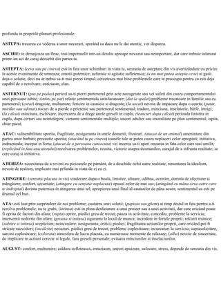 profunda in propriile planuri profesionale.
ASTUPA: trecerea cu vederea a unor necazuri, sperând ca daca nu le dai atentie, vor disparea.
ASCHIE: te deranjeaza un fleac, teai impotmolit intr-un detaliu aproape nevazut sau neimportant, dar care trebuie inlaturat
printr-un act de curaj deosebit din partea ta.
ASTEPTA: (ceva sau pe cineva) esti in fata unor schimbari in viata ta, senzatia de asteptare din vis avertizândute cu privire
la aceste evenimente de urmeaza; emotii puternice; neliniste si agitatie sufleteasca; (a nu mai putea astepta ceva) ai gasit
deja o solutie, deci nu ar trebui sa-ti mai pierzi timpul; cerceteaza mai bine problemele care te preocupa pentru ca esti deja
capabil de o rezolvare; entiziasm, elan.
ASTERNUT: (pus pe podea) pericol sa-ti pierzi partenerul prin acte necugetate sau vei suferi din cauza comportamentului
unei persoane iubite; (intins pe pat) relatie sentimentala satisfacatoare; (dat la spalat) probleme trecatoare in familie sau cu
partenerul; (curat) dragoste, multumire; fericire in casnicie si dragoste; (la uscat) nevoia de impacare dupa o cearta; (patat,
murdar sau sifonat) riscuri de a pierde o prietenie sau partenerul sentimental; tradare, minciuna, inselatorie, bârfe, intrigi;
(la calcat) minciuna, eschivare; incercarea de a drege unele greseli in cuplu; (teancuri dupa calcat) perioada linistita in
cuplu, dupa certuri sau neintelegeri; variante sentimentale multiple; uneori adulter sau imoralitate pe plan sentimental; ispita,
chiar pacat.
ATAC: vulnerabilitate sporita, fragilitate, nesiguranta in unele domenii, frustrari, (atacat de un animal) amenintare din
partea unor barbati; precautie sporita; (atacând tu pe cineva) toanele tale ar putea cauza neplaceri celor apropiati; initiativa,
indrazneala; inceput in forta; (atacat de o persoana cunoscuta) vei incerca sa-ti aperi onoarea in fata celor care teai umilit;
(replicând in fata atacatorului) rezolvarea problemelor, reusita, victorie asupra dusmanilor, curajul de a infrunta realitate; se
cere curaj si initiativa.
ATERIZA: necesitatea de a reveni cu picioarele pe pamânt, de a deschide ochii catre realitate, renuntarea la idealism,
nevoie de realism, implicare mai prfunda in viata de zi cu zi.
ATINGERE: (senzatie placuta in vis) vindecare dupa o boala, linistire, alinare, odihna, ocrotire, dorinta de afectiune si
mângâiere; confort, securitate; (atingere cu senzatie neplacuta) opusul celor de mai sus; (atingând cu mâna ceva catre care
te indreptai) dorinta puternica in atingerea unui tel; apropierea unui final al cautarilor de pâna acum; sentimentul ca esti pe
drumul cel bun.
ATA: esti luat prin surprindere de noi probleme; cautarea unei solutii; (papiota sau ghem) ai timp destul in fata pentru a-ti
rezolva problemele; nu te grabi; (intinsa) esti in plina desfasurare a unui proiect sau a unei activitati, dar care oricând poate
fi oprita de factori din afara; (rupta) oprire, piedici greu de trecut; pauza in activitate; concediu; probleme la serviciu;
interventii nedorite din afara; (groasa si intinsa) siguranta la locul de munca; incredere in fortele proprii; reklatii trainice;
(subtire si intinsa) scepticism; neincredere; nesiguranta; critici; piedici; fragilitatea actiunilor proprii, care oricând pot fi
stricate rauvoitori; (incâlcita) necazuri, piedici greu de trecut; probleme coplesitoare; incurcaturi la serviciu; suprasolicitare,
sarcini coplesitoare; (colorata) atmosfera de lucru placuta, cu numeroase momente de relaxare; (alba) nevoie de sinceritate,
de implicare in actiuni corecte si legale, fara greseli personale; evitarea minciunilor si inselaciunilor.
AUGUST: confort, multumire; caldura sufleteasca, entuziasm, uneori epuizare, sufocare, stress, depinde de senzatia din vis.
 