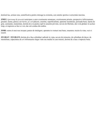 destinul tau, actiune rara, semnificativa pentru intreaga ta existenta, cere atentie sporita si seriozitate maxima.
ZMEU: (personaj de poveste) anticipare a unor evenimente urmatoare, avertismente primite, perspective infricosatoare,
greutati, teama, panica; (de hartie, pe cer) placere, usurinta, superficialitate, aparente inselatoare, perioada buna, lipsita de
griji, seninatate, imaturitate, dorinta de a te pastra copil in anumite privinte, nevoie de libertate, dar si de ghidare in acelasi
timp, ai impresia ca faci ce vrei, dar esti condus din umbra.
ZORI: semn al unui nou inceput; putere de intelegere, speranta in vremuri mai bune, renastere; trezire la viata, vezi si
rasarit.
ZUGRAV / ZUGRAVI: dorinta de a face schimbari radicale in viata, nevoie de reinnoire, de schimbare de decor, de
mentalitate; capacitatea de a-ti infrumuseta singur viata sau mediul in care traiesti, dorinta de a lasa o impresie buna.
 