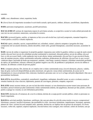 sanatate.
AZIL: esec; abandonare; uitare; neputinta; boala.
B: (litera) lucru de importanta secundara în activitatile actuale; spirit practic, rabdare, delasare, sensibilitate, dependenta.
BABA: persoana respingatoare, sacaitoare, posibil periculoasa.
BACALAUREAT: actiune de importanta majora în activitatea actuala, cu scopul de a scoate la iveala calitati personale de
care nici nu erai constient; maturizare, seriozitate în crestere.
BACSIS: (primind) jignire, umilire, ai impresia ca faci ceva sub nivelul tau; (oferind) compromis, renuntari împotriva
vointei pentru a rezolva o situatie neplacuta.
BAGAJ: opinii, atitudini, sarcini, responsabilitati noi; schimbari, mutari, calatorie asteptata si pregatita din timp;
competenta intr-un anumit domeniu, talente deosebite; relatii utile; greutati întampinate, cunostinte necesare, acumulate în
timp.
BAIE: nevoie de ordine si organizare în propriile ganduri; impunerea unei ordini în gandire; trebuie sa scapi de unele emotii
inutile; (facand baie) nevoie de schimbare pe plan sentimental si emotional; oboseala psihica, nevoie de odihna; (facand
baie cu alte persoane) barfe, vorbe neplacute care te pot afecta, intrigi sentimentale; (facand baie în apa murdara) boala,
stare de sanatate precara, relatie sentimentala sufocanta, nedemna, producatoare de suferinta; (facand baie în apa curata)
vindecare dupa o perioada de boala sau neajunsuri; sanatate, viata lunga, casatorie timpurie; schimbari emotionale profunde,
de optica, de mentalitate; relaxare; eliberare de ganduri negative sau rele, de probleme si prejudecati; nevoie de odihna si
detasare, de eliberare a mintii de povara grijilor.
BAL: companie placuta, flirt, dorinta de a te implica intr-o relatie sentimentala noua; (însotit) distractie, placere, vedelie,
lipsa de griji; (neînsotit) disponibilitate pe plan emotional, esti gata de o noua relatie sentimentala, de aceea iesi în
întampinarea ei; (mascat) prieteni falsi, minciuni, înselatorii, persoane care vor sa ti se bage sub piele abpordand o fata sau o
personalitate înselatoate.
BALANTA: dezechilibru, contradictii, nemultumiri, inegalitate, nedreptate, deosebiri acute; se cere o evaluare corecta a
situatiei înainte de a lua o decizie; diplomatie, puutere de convingere, prietenie, simpatie, negocieri.
BALAUR: temeri ascunse intime, pe care nu leai dezvaluit nimanui; se cere destainuirea acestor temeri unor persoane de
încredere; pericol iminent pe plan sentimental; relatie sentimentala ardenta, dar paguboasa; dusmani pe fata; piedici, eforturi
pentru a ajunge la o reusita; se cere înfruntarea pericolului.
BALCON: dorinta de a fi remarcat, de a iesi în evidenta; dorinta de a ocupa pozitii sociale publice, relatii cu persoane cu
functii importante.
BALEGA: activitati penibile, înjositoare, umilitoare, dar care pot aduce în cele din urma reusite si succes; compromisuri
folositoare, concesii, sacrificii trecatoare, dar profitabile în viitor. (morman) stimulente, impulsionare, încurajare, sperante,
planuri de viitor; (animal facand) asteptari mari, sperante, dorinta de a te implica intr-un proiect de anvergura; (în drum)
necazuri, vorbe rele, suparari; surprize neplacute; (murdarindute) mici castiguri, mici realizari, solutii de moment, care pe
 