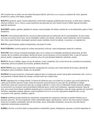 altii iar putea face sa sufere sau care altora lear parea ridicole; (folosind cu un scop precis) planuri de viitor, sperante,
perspective, munca, efort depus, pregatiri;
BALENA: protectie, ajutor, emotii coplesitoare; emotivitate exagerata; probleme greu de trecut, cu mult stress; neliniste,
zbucium sufletesc; (orca, balena ucigasa) protectia unei persoane ale carei intentii nu pot fi aflate; lipsa de încredere,
aparente înselatoare.
BALERIN: suplete, agilitate, rapiditate în actiune, reactii prompte, frivolitate, usurinta de a evita obstacolele; gratie si forta
deopotriva.
BALON: (zburand) perioada fericita, succese pe plan profesional sau intelectual, dar la voia întamplarii, în care nu poti
avea nici un control; noroc chior, succes neasteptat; (umflat) vise desarte, minciuni, emotii înselatoare; lucruri trecatoare,
fara viitor; (spart) frustrari, dezamagiri; proiecte esuate, luciditate, trezire la realitate; (vazand pe cer) sperante noi.
BALTA: griji trecatoare, piedica neimportanta, care poate fi evitata.
BALUSTRADA: (stabila) sprijin în evolutia unui proiect; (subreda, rupta) nesiguranta, teama de a continua.
BANANE: (fruct întreg) eveniment neasteptat, fara a sti ce urmeza sa se întample; perioada de munca grea, de efort
sustinut, dar cu rezultate sub asteptari; dorinta de liniste, nevoie de pauza; (stricate) prietenii false. (coaja de banana)
pericol, piedici, nesiguranta, teama de a continua; (fruct decojit) dusmanii înlaturati; satisfactie, reusita.
BANCA: (în parc) odihna, repaus, nevoie de relaxare; visare, romantism; (de scoala) nevoia de a acumula noi cunostinte;
imaturitate; (financiar) planuri de investitie, probleme financiare.
BANCNOTA: (una singura) lipsuri materiale; incapacitate de a actiona; (mai multe) dorinte de investire, sperante de
îmbogatire; (falsa) înselatorie, frauda, risc de pierderi.
BANDAJ: (însangerat) pericol, avertisment; neplaceri daca se continua pe aceeasi cale pe plan sentimental; (alb, curat) se
cere precautie si atentie înainte de a începe o actiune noua sau o relatie noua.
BANI: capacitatea de a-ti atinge telurile, în functie de relatia pe care o ai cu banii în vis; putere, (pierzand) nefericire în
camin sau în familie; proiecte esuate; temeri de nereusita; (gasind) fericire în casa; idei noi, posibilitati ce trebuie
valorificate; sanse noi; (numarand) sanse de a-ti atinge scopurile si visele si de a-ti îmbunatati situatia materiala; rabdare;
(economisind) vezi economii; (furand) probleme financiare grave; (multi bani) multumire, siguranta trecatoare; lipsa de
griji; (prea putini bani) lipsuri, probleme materiale grave; (primind) vesti importante, sanse de castig; sperante noi; (platind)
sacrificiu, raspundere asumata, ghinion; (salariu) primesti ceva ce ti se cuvine, lupti pentru drepturile tale; (castig
neasteptat) vesti, sperante, asteptare, surprize.
BARAJ: probleme pe plan familial sau sentimental, incapacitate de comunicare eficienta cu membrii familiei sau cu
prietenii; (puternic, din beton) protectie, relatie sentimentala sigura, satisfacatoare; (subred, din lemne) pericol iminent,
teama de a te implica sentimental; stare de nervozitate, stress, neîncredere în partener; nevoia de a lua niste decizii
importante sub presiunea momentului.
BARBA: (barbat cu barba) relatii cu reprezentanti ai autoritatilor; putere, întelepciune; persoane cu functii importante în
 