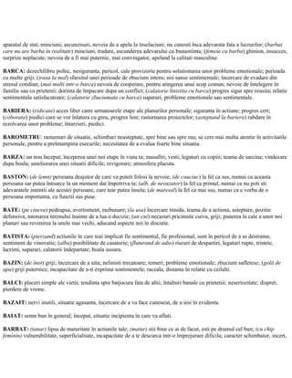 aparatul de stat; minciuni; ascunzisuri, nevoia de a apela la înselaciuni; nu cunosti înca adevarata fata a lucrurilor; (barbat
care nu are barba în realitate) minciuni, tradare, ascunderea adevarului cu bunastiinta; (femeie cu barba) ghinion, insucces,
surprize neplacute; nevoia de a fi mai puternic, mai convingator, apeland la calitati masculine.
BARCA: dezechilibru psihic, nesiguranta, pericol, cale provizorie pentru solutionarea unor probleme emotionale; perioada
cu multe griji; (trasa la mal) sfarsitul unei perioade de zbucium intens; noi sanse sentimentale; încercare de evadare din
stresul cotidian; (mai multi intr-o barca) nevoia de cooperare, pentru atingerea unui scop comun; nevoie de întelegere în
familie sau cu prietenii; dorinta de împacare dupa un conflict; (calatorie linistita cu barca) progres sigur spre reusita; relatie
sentimentala satisfacatoare; (calatorie zbuciumata cu barca) suparari, probleme emotionale sau sentimentale.
BARIERA: (ridicata) acces liber catre urmatoarele etape ale planurilor personale; siguranta în actiune; progres cert;
(coborata) piedici care se vor înlatura cu greu, progres lent; rasturnarea proiectelor; (asteptand la bariera) rabdare în
rezolvarea unor probleme; întarzieri, piedici.
BAROMETRU: rasturnari de situatie, schimbari neasteptate, spre bine sau spre rau; se cere mai multa atentie în activitatile
personale, pentru a preîntampina esecurile; necesitatea de a evalua foarte bine situatia.
BARZA: un nou început; începerea unei noi etape în viata ta; musafiri; vesti; legaturi cu copiii; teama de sarcina; vindecare
dupa boala; ameliorarea unei situatii dificile; revigorare; atmosfera placuta.
BASTON: (de lemn) persoana deajutor de care va puteti folosi la nevoie, (de cauciuc) la fel ca sus, numai ca aceasta
persoana sar putea întoarce la un moment dat împotriva ta; (alb, de nevazator) la fel ca primul, numai ca nu poti sti
adevaratele intentii ale acestei persoane, care tear putea însela; (de maresal) la fel ca mai sus, numai ca e vorba de o
persoana importanta, cu functii sus puse.
BATE: (pe cineva) pedeapsa, avertisment, razbunare; (la usa) încercare timida, teama de a actiona, asteptare, pozitie
defensiva, tatonarea terenului înainte de a lua o decizie; (un cui) necazuri pricinuite cuiva, griji; punerea la cale a unor noi
planuri sau revenirea la unele mai vechi, aducand aspecte noi în discutie.
BATISTA: (pierzand) actiunile în care teai implicat fie sentimental, fie profesional, sunt în pericol de a se destrama;
sentiment de vinovatie; (alba) posibilitate de casatorie; (fluturand de adio) riscuri de despartiri, legaturi rupte, tristete,
lacrimi, suparari, calatorii îndepartate; boala usoara.
BAZIN: (de înot) griji; încercare de a uita; nelinisti trecatoare; temeri; probleme emotionale; zbucium sufletesc; (golit de
apa) griji puternice; incapacitate de a-ti exprima sentimentele; raceala, distanta în relatie cu ceilalti.
BALCI: placeri simple ale vietii; tendinta spre batjocura fata de altii; întalniri banale cu prietenii; neseriozitate; dispret;
pierdere de vreme.
BAZAIT: nervi inutili, situatie agasanta, încercare de a va face cunoscut, de a iesi în evidenta.
BAIAT: semn bun în general; început, situatie incipienta în care va aflati.
BARBAT: (tanar) lipsa de maturitate în actiunile tale; (matur) stii bine ce ai de facut, esti pe drumul cel bun; (cu chip
feminin) vulnerabilitate, superficialitate, incapacitate de a te descurca intr-o împrejurare dificila; caracter schimbator, incert,
 