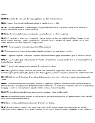 speranta.
BISTURIU: ajutor din afara, dur, dar necesar, pentru a iesi dintr-o situatie dificila.
BIVOL: putere, forta, energie, dar lipsa de agilitate si precizie în ceea ce faci.
BLANA: protectie periculoasa; ocrotire nesigura; (de pret) dorinta de avutie, de posesiuni materiale, de achizitii, de
investitii, materialism, avaritie, lacomie, snobism.
BLOC: (de locuit) multiple relatii, cunostinte, dar superficiale; lucru în echipa; cooperare.
BLOCAT: (ceva blocat, fara a avea cheia) piedici, incapacitate de a actiona, perioada de imobilitate; lipsa de idei, de
solutii; întarzieri, întreruperi, piedici în evolutia unei situatii din cauze ce nuti sunt sub control; (a bloca ceva cu buna
stiinta) dorinta de securitate, asigurare în fata pericolului.
BLOND: slabiciune, calm, liniste, tandrete, sensibilitate, afectiune.
BLUZA: cenzurarea, reprimarea sentimentelor, blocaj în exprimarea sau manifestarea emotiilor.
BOALA: neplaceri, suparare; avertisment cu privire la starea de sanatate; grija, atentie sporita; pericol. întârzieri, piedici:
BOBOC: (de floare) început, confidente, secrete revelate, adevaruri iesite la iveala, uimire, frica de necunoscut; (de rata)
început, lipsa de experienta.
BOGAT: ambitii mari, idealuri marete, sperante de evolutie si dezvoltare.
BOMBA: (explodând) energie, dinamism, entuziasm, curaj, îndrazneala, originalitate, revolta, forta; surprize, veti
neasteptate; (neexplodata) primejdie, pericole, frica de esec, piedici, dusmani; nesiguranta, neîncredere, probleme iminente.
BOMBOANE: dorinta de împacare, de apropiere, de împrietenire; vorbe bune; întelegere; prietenie; ajutor sincer de la
cineva.
BORDEI: sentiment temporar de nesiguranta, asociere cu un partener nepotrivit, necesitatea unei schimbari pentru a iesi
dintr-o perioada de criza; necesitatea de a renunta la obiceiuri vicioase sau paguboase; nesiguranta, sacrificii, dezorganizare;
haos; griji si lipsuri în casa sau familie; reputatie stirbita; impresie proasta în societate.
BOSTAN: absurditati, prostii, batjocura, glume proaste, teama de a cadea în ridicol, gafe.
BOTEZ: investire intr-o functie, asumare de responsabilitati, perioada de îndragostire, acceptarea unei noi relatii, onoruri,
laude, modificari în viata sentimentala.
BOX: lupta, conflict, confruntare directa, nevoie de aparare sau de atac.
BRAD: (verde în padure) sanatate, viata lunga, putere, energie fizica, capacitate de munca, rezistenta; (uscat) mici
probleme de sanatate, oboseala fizica, nevoie de odihna sau încetinire a ritmului de munca; (împodobit de Craciun) bucurie,
 
