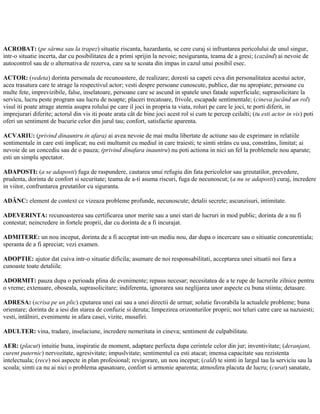 ACROBAT: (pe sârma sau la trapez) situatie riscanta, hazardanta, se cere curaj si infruntarea pericolului de unul singur,
intr-o situatie incerta, dar cu posibilitatea de a primi sprijin la nevoie; nesiguranta, teama de a gresi; (cazând) ai nevoie de
autocontrol sau de o alternativa de rezerva, care sa te scoata din impas in cazul unui posibil esec.
ACTOR: (vedeta) dorinta personala de recunoastere, de realizare; doresti sa capeti ceva din personalitatea acestui actor,
acea trasatura care te atrage la respectivul actor; vesti despre persoane cunoscute, publice, dar nu apropiate; persoane cu
multe fete, imprevizibile, false, inselatoare, persoane care se ascund in spatele unei fatade superficiale; suprasolicitare la
servicu, lucru peste program sau lucru de noapte; placeri trecatoare, frivole, escapade sentimentale; (cineva jucând un rol)
visul iti poate atrage atentia asupra rolului pe care il joci in propria ta viata, roluri pe care le joci, te porti diferit, in
imprejurari diferite; actorul din vis iti poate arata cât de bine joci acest rol si cum te percep ceilalti; (tu esti actor in vis) poti
oferi un sentiment de bucurie celor din jurul tau; confort, satisfactie aparenta.
ACVARIU: (privind dinauntru in afara) ai avea nevoie de mai multa libertate de actiune sau de exprimare in relatiile
sentimentale in care esti implicat; nu esti multumit cu mediul in care traiesti; te simti strâns cu usa, constrâns, limitat; ai
nevoie de un concediu sau de o pauza; (privind dinafara inauntru) nu poti actiona in nici un fel la problemele nou aparute;
esti un simplu spectator.
ADAPOSTI: (a se adaposti) fuga de raspundere, cautarea unui refugiu din fata pericolelor sau greutatilor, prevedere,
prudenta, dorinta de confort si securitate; teama de a-ti asuma riscuri, fuga de necunoscut; (a nu se adaposti) curaj, incredere
in viitor, confruntarea greutatilor cu siguranta.
ADÂNC: element de context ce vizeaza probleme profunde, necunoscute; detalii secrete; ascunzisuri, intimitate.
ADEVERINTA: recunoasterea sau certificarea unor merite sau a unei stari de lucruri in mod public; dorinta de a nu fi
contestat; neincredere in fortele proprii, dar cu dorinta de a fi incurajat.
ADMITERE: un nou inceput, dorinta de a fi acceptat intr-un mediu nou, dar dupa o incercare sau o sitiuatie concurentiala;
speranta de a fi apreciat; vezi examen.
ADOPTIE: ajutor dat cuiva intr-o situatie dificila; asumare de noi responsabilitati, acceptarea unei situatii noi fara a
cunoaste toate detaliile.
ADORMIT: pauza dupa o perioada plina de evenimente; repaus necesar; necesitatea de a te rupe de lucrurile zilnice pentru
o vreme; extenuare, oboseala, suprasolicitare; indiferenta, ignorarea sau neglijarea unor aspecte cu buna stiinta; detasare.
ADRESA: (scrisa pe un plic) cputarea unei cai sau a unei directii de urmat; solutie favorabila la actualele probleme; buna
orientare; dorinta de a iesi din starea de confuzie si deruta; limpezirea orizonturilor proprii; noi teluri catre care sa nazuiesti;
vesti, intâlniri, evenimente in afara casei, vizite, musafiri.
ADULTER: vina, tradare, inselaciune, incredere nemeritata in cineva; sentiment de culpabilitate.
AER: (placut) intuitie buna, inspiratie de moment, adaptare perfecta dupa cerintele celor din jur; inventivitate; (deranjant,
curent puternic) nervozitate, agresivitate; impuslvitate; sentimentul ca esti atacat; imensa capacitate sau rezistenta
intelectuala; (rece) noi aspecte in plan profesional; revigorare, un nou inceput; (cald) te simti in largul tau la serviciu sau la
scoala; simti ca nu ai nici o problema apasatoare, confort si armonie aparenta; atmosfera placuta de lucru; (curat) sanatate,
 