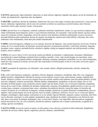 CACTUS: aglomeratie, lipsa intimitatii, indiscretie, te simti sufocat, înghesuit, îngradit, fara spatiu; nevoie de intimitate, de
izolare, de autoprotectie; capacitate mare de adaptare.
CADAVRU: modificari, dorinta de schimbare, finalul unei stari sau a unei etape; aventura spre necunoscut; o noua stare de
lucruri, nebanuita, îngrijoratoare, dar de care esti constient ca trebuie sa se petreaca; (mutilat) trauma, mare zbucium
emotional, emotii, griji, necazuri, teama, vesti proaste.
CADA: (facând baie în ea) împacare, ordonare a planului emotional, împrietenire, iertare; (cu apa murdara) ruperea unor
relatii sentimentale dezavantajoase; (plina cu apa) zbucium emotional, noi cunostinte, viata sociala intensa; (goala) izolare,
teama de a fi parasit, tristete, singuratate, nevoie de asociere si de afectiune, probleme sentimentale; (ramasa murdara)
perioada dificila pe plan sentimental, decizie de separare sau împacare; ruperea unei relatii dificile, sufocante, fara viitor;
ordonarea vietii sentimentale, chiar daca prin situatii traumatizante.
CADOU: (oferind) lingusire, obligatii ce se cer onorate, încercare de împacare, viata sociala încarcata, nevoie de a fi luat în
seama, de a ti se acorda atentie, de afectiune; (primind) aprecieri, recunoasterea meritelor, vorbe bune, prietenie, împacare,
acceptare, noroc, surprize, perioada fericita, satisfactii, rasplata, câstig (nu neaparat material, mai mult personal), evolutie,
progres, succes, realizare.
CAFEA: (în ceasca, bând, în ibric) nevoia de a primi un imbold, un stimulent, o impulsionare, încurajare, îmbarbatare;
necesitatea de a munci îndelung, rezistenta fizica si psihica; musafiri, vizite, viata sociala bogata, noi cunostinte, sueta,
discutii, bârfe; (varsata) agitatie psihica, nesiguranta, oboseala, extenuare, pierdearea controlului; (zat de cafea) nesiguranta,
teama de viitor, teama de a actiona, nevoia unui sfat, neîncredere în fortele proprii, te lasi în voia sortii, nevoia de a gasi o
cale mai buna.
CAIET: acumulare de experienta, noi informatii, vesti, noutati; datorii, obligatii profesionale; amintiri, melancolie,
nesiguranta.
CAL: (alb) viata frumoasa, multumire, satisfactie, fericire, dragoste, romantism, sensibiliate, idila, flirt, vise, imaginatie;
gânduri pozitive; independenta, libertate de miscare sau de expresie; (negru) curaj, spirit temerar, energie, impulsivitate,
aciune, initiativa; (salbatic sau naravas) energie fizica sau sexuala, instinct erotic puternic (mai ales pentru barbati), revolta,
enervare, indignare, instincte necontrolate, libertate deplina, independenta, nesupunere, te descurci singur; faci ce vrei;
încredere în fortele proprii, curaj, încalcarea oricaror reguli, legi sau limite; (Pegas sau cal înaripat) inspiratie, imaginatie,
trecrea de la o stare la alta, schimbare de atitudine, îndrazneala, cutezanta, forta gândului, gândire pozitiva; (calare pe cal)
evolutie buna a situatiei, evenimente bune, noroc, schimbare favorabila de directie; iesirea din impas; tii lucrurile sub
control; (herghelie de cai) indecizie în dragoste, variante multiple, dorinta de a-ti pastra libertatea si independenta, fara a te
implica; viata sociala bogata; nevoie de asociere; lucru în echipa, colaborare; (înhamat, înseuat sau la caruta) noi datorii,
obligatii, constrângeri, reguli impuse, instructiuni ce se cer urmate; lipsa de libertate, supunere, munca, rezistenta, efort fizic;
(mort) oboseala, extenuare; te simti neglijat, marginalizat, uitat, abandonat de ceilalti; sentimentul ca esti folosit de catre
altii, fara a avea nimic de câstigat; dezamagire; esec; (verde) iluzii, himere, vise imposibile; lipsa de realism; imaginatie;
traiesti mai mult în vise; (de curse) initiativa, dorinta de realizare, implicare intr-o situatie concurentiala, cu gândul de a
câstiga; egoism; recompensa.
CALCULATOR: nevoia de a primi un ajutor, un sfat, pentru a lua o decizie; rezistenta la efort intelectual; îndeplinirea
sarcinilor de serviciu; ordine, rigoare, organizare, precizie, detasare, insensibilitate.
 