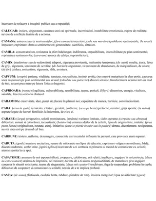 încercare de refacere a imaginii publice sau a reputatiei;
CALUGAR: izolare, singuratate, cautarea unei cai spirituale, incertitudini, instabilitate emotionala, rupere de realitate,
nevoie de a reflecta înainte de a actiona.
CAMASA: autocenzurarea sentimentelor; (fara camasa) sinceritate; (uda sau murdara) probleme sentimentale; (la uscat)
împacare; exprimare libera a sentimentelor; generozitate, sacrificiu, altruism.
CAMILA: conservatorism, rezistenta la efort îndelungat; indiferenta, impasibilitate, insensibilitate pe plan sentimental;
reprimarea sentimentelor; (caravana) munca de echipa, suprasolicitare.
CAMIN: (studentesc sau de nefamilisti) adapost, siguranta provizorie, multumire temporara; (de copii) veselie, joaca, lipsa
de griji, siguranta, sentiment de ocrotire; (de batrâni) singuratate, swentiment de abandonare, de marginalizare, de uitare;
(de foc) caldura, romantism, siguranta, idila, aventura.
CAPSUNI: (coapte) pasiune, vitalitate, sanatate, senzualitate, instinct erotic; (necoapte) imaturitate în plan erotic, cautarea
unor raspunsuri pe plan sentimental sau sexual; (zdrobite sau putrezite) abuzuri sexuale, transformarea sexului intr-un mod
de trai; accent prea mare pe latura fizica a dragostei.
CAPRIOARA: (ranita) fragilitate, vulnerabilitate, sensibilitate, teama, pericol; (libera) dinamism, energie, vitalitate,
sanatate, trecerea oricarui obstacol.
CARAMIDA: creativitate, idee, punct de plecare în planuri noi; capacitate de munca, harnicie, constiinciozitate.
CARA: (ceva în spate) rezistenta, eforturi, greutati, probleme; (ceva pe brate) protectie, ocrotire, grija sporita; (în mâna)
aspecte legate de lucruri familiale, la îndemâna, de zi cu zi.
CARARE: (larga) perspective, solutii promitatoare, (strâmta) variante limitate, slabe sperante; (serpuita sau abrupta)
dificultati, suisuri si coborâsuri, inconstanta; (batatorita) urmarea ideilor de la ceilalti, lipsa de originalitate, imitatie; (prea
putin batuta) originalitate, noutate, curaj, initiativa; (care se pierde în zare sau în padure) deruta, dezorientare, nesiguranta,
nu stii daca esti pe drumul cel bun.
CARBUNE: tristete, mâhnire, dezamagire, consecinte ale trecutului influente în prezent, care provoaca mari suparari.
CARUTA: (goala) maniere necizelate, semne de mitocanie sau lipsa de educatie, exprimare vulgara sau ordinara; bârfe,
discutii nedemne, vorbe urâte, jigniri; (plina) încercare de a-ti controla exprimarea si modul de comunicare cu ceilalti;
atentie sporita la ce spui.
CASATORIE: asumare de noi esponsabilitati, cooperare, colaborare, noi relatii; implicare, angajare în noi proiecte; (daca
nu esti casatorit) dorinta de împlinire, de realizare; dorinta de a-ti asuma responsabilitati, de maturizare prin angajare
concreta în situatii solicitante; teama de singuratate; (daca esti casatorit) eschivare, fuga de raspundere, probleme în cuplu;
dificultati de cooperare si comunicare cu ceilalti; nevoia de a te implica profund.
CASCA: (de somn) plictiseala, evolutie lenta, rabdare, pierdere de timp, irosirea energiilor; lipsa de activitate; (gura)
 