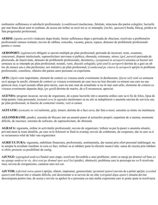 multumire sufleteasca si satisfactii profesionale; (conditionat) inselaciune, falsitate, minciuna din partea colegilor; lucrurile
par mai bune decat sunt in realitate, de aceea nar trebui sa crezi tot ce se intampla; (inchis, apasator) boala, blocaj, piedica in
fata progresului profesional;
AERISI: (spatiu aerisit) vindecare dupa boala; liniste sufleteasca dupa o perioada de zbucium; rezolvare a problemelor
profesionale ramase restante; nevoie de odihna, concediu, vacanta, pauza, repaos, detasare de problemele profesionale
pentru o vreme.
AEROPORT: (aglomerat) obligatii si sarcini multiple pe plan profesional; perioada de incercari, teste, examene,
concursuri, dispute intelectuale, suprasolicitare nervoasa si psihica; oboseala, extenuare, stress; (gol, parasit) perioada de
plictiseala, de inactivitate, detasare de problemele profesionale, dezinteres,; (asteptand in aeroport) senzatia ca lucruri noi
urmeaza sa se intample pe plan profesional; noutati, vesti, discutii colegiale; (plecand la aeroport) dorinta de a gasi un alt
loc de munca sau o alta profesiune; noi initiative pe plan profesional; (conducand pe cineva la aeroport) sprijin in probleme
profesionale; consiliere, sfatuire din partea unor persoane cu experienta.
AFIS: (lipit) vesti importante; element de context ce vizeaza unele evenimente in desfasurare; (facut sul) vesti ce urmeaza
sa-ti ajunga la urechi; element de context ce vizeaza evenimente pe care inca nu leai discutat cu nimeni sau care nu sau
petrecut inca; (rupt) noutati aflate prea tarziu, care nu mai sunt de actualitate si nu iti mai sunt utile; elemente de context ce
vizeaza evenimente depasite deja; (pe gard) dorinta de marire, de a fi recunoscut, apreciat.
AGENDA: program incarcat, nevoie de organizare, de a pune lucrurile intr-o anumita ordine care sa-ti fie de folos, lipsa de
timp pentru viata personala; (notand ceva in agenda) atentionare sa nu uiti sa indeplinesti o anumita sarcina de serviciu sau
pe plan profesional, in functie de contextul visului; vezi si carnet.
AGITATIE: (senzatie in vis) neliniste, griji, temeri, dorinta de a face ceva, dar fara a reusi; senzatia ca nimic nu inainteaza.
AGLOMERATIE: piedici, senzatia de blocare intr-un anumit punct al actiunilor proprii; neputinta de a inainta; momente
dificile, de rascruce; senzatia de sufocare, de suprasolicitare, de oboseala.
AGRAFA: siguranta, ordine in activitatile profesionale; nevoia de organizare; trebuie sa pui la punct o anumita situatie,
privind atent la toate detaliile, pe care sa le folosesti in final in avantaj; nevoie de colaborare, de cooperare, dar in care sa ti
se recunoasca rolul de lider sau organizator.
AGRICULTURA: siguranta, stabilitate financiara, profesionala, sentimentala, dar numai prin efort personal indelungat; nu
te astepta la rezultate imediate in ceea ce faci; trebuie sa ai rabdare pana la efectele muncii tale; sansa de reusita prin rabdare
si efort; proiecte cu posibilitati de castig.
AJUNGE: (ajungând undeva) finalul unei etape, rezolvare favorabila a unei probleme; simti ca mergi pe drumul cel bun; (a
nu ajunge undeva in vis, desi erai pe drumul spre acel loc) piedici, obstructii, problema care te preocupa nu va fi rezolvata
inca; nevoia de reorganizare, cautarea unei noi cai.
AJUTOR: (oferind cuiva ajutor) sprijin, sfaturi, imprumut, generozitate; (primind ajutor) nevoia de a primi sprijin; (cerând
ajutor) esti blocat intr-o situatie dificila, esti dezorientat si ai nevoie de un sfat; (strigând dupa ajutor) situatia devine
descurajanta pentru tine, de aceea e nevoie sa apelezi la o persoana cu mai multa experienta care te poate ajuta in rezolvarea
 