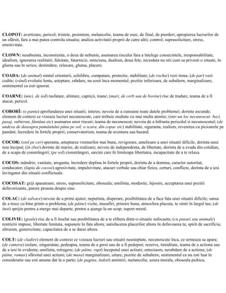 CLOPOT: avertizare, pericol; tristete, pesimism, melancolie, teama de esec, de final, de pierderi; apropierea lucrurilor de
un sfârsit, fara a mai putea controla situatia; analiza activitatii proprii de catre altii; control; suprasolicitare, stress,
emotivitate.
CLOWN: nesabuinta, inconstienta, o doza de nebunie, asumarea riscului fara a întelege consecintele, iresponsabilitate,
idealism, ignorarea realitatii; falsitate, fatarnicie, minciuna, dualism, doua fete, niciodata nu stii cum sa privesti o situate, în
gluma sau în serios; destindere, relaxare, gluma, placere.
COADA: (de animal) simtul orientarii, echilibru, cumpatare, protectie, stabilitate; (de rochie) vezi trena; (de par) vezi
codite; (rând) evolutie lenta, asteptare, rabdare, na sosit înca momentul; pozitie inferioara, de subaltern, marginalizare,
sentimentul ca esti ignorat.
COARNE: (mici, de ied) rasfatare, alintare, capricii, toane; (mari, de cerb sau de bovine) risc de tradare, teama de a fi
atacat, pericol.
COBORÎ: (o panta) aprofundarea unei situatii; interes; nevoia de a cunoaste toate datele problemei; dorinte ascunde;
element de context ce vizeaza lucruri necunoscute, care trebuie studiate cu mai multa atentie; (intr-un loc necunoscut: beci,
pasaj, subteran, fântâna etc) asumarea unor riscuri; teama de necunoscut; nevoia de a înfrunta pericolul si necunoscutul; (de
undeva de deasupra pamântului pâna pe sol; o scara, din copac etc) stabilitate, siguranta, realism, revenirea cu picioarele pe
pamânt; încredere în fortele proprii; conservatorism, teama de aventura sau hazard.
COCOR: (stol pe cer) speranta, asteptarea vremurilor mai bune, revigorare, amelioare a unei situatii dificile, dorinta unui
nou început; (în zbor) dorinte de marire, de realizare; nevoie de independenta, de libertate, dorinta de a evada din cotidian,
de a scapa de constrângeri; (pe sol) cionstrângeri, sarcini care îti limiteapa libertatea, incapacitate de a te relaxa.
COCOS: mândrie, vanitate, aroganta, încredere deplina în fortele proprii, dorinta de a domina, caracter autoritat,
conducator; (lupta de cocosi) agresivitate, impulsivitate, atacuri verbale sau chiar fizice, certuri, conflicte, dorinta de a iesi
învingator din situatii conflictuale.
COCOSAT: griji apasatoare, stress, suprasolicitare, oboseala; umilinta, modestie, înjosire, acceptarea unei pozitii
defavorizante, parere proasta despre sine.
COLAC: (de salvare) nevoie de a primi ajutor; neputinta, disperare, posibilitatea de a face fata unei situatii dificile; sansa
de a trece cu bine printr-o problema; (de pâine) vizite, musafiri, primire buna, atmosfera placuta, te simti în largul tau; (de
înot) sprijin pentru a merge mai departe, pentru a ajunge la un scop; suport moral.
COLIVIE: (goala) risc de a fi înselat sau posibilitatea de a te elibera dintr-o situatie sufocanta; (cu pasari sau animale)
restrictii impuse, libertate limitata, supunere în fata altora; satisfacerea placerilor altora în defavoarea ta; spirit de sacrificiu;
altruism, generozitate; capacitatea de a se darui altora.
COLT: (de cladire) element de context ce vizeaza lucruri sau situatii neasteptate, necunoscute înca, ce urmeaza sa apara;
(de camera) izolare, singuratate, pedeapsa, teama de a gresi sau de a fi pedepsit; rezerve, timiditate, teama de a actiona sau
de a iesi în evidenta; umilinta, retragere; (de pâine, rupt) începutul unei actiuni; entuziasm, nerabdare de a actiona; (de
pâine, ramas) sfârsitul unei actiuni; (de masa) marginalizare, uitare, pozitie de subaltern, sentimentul ca nu esti luat în
consideratie sau esti anume dat la o parte; (de pagina, îndoit) amintiri, melancolie, uzura morala, oboseala psihica,
 