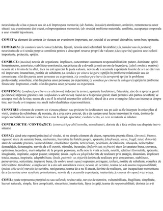 necesitatea de a lua o pauza sau de a-ti împrospata memoria; (de batista, înnodat) atentionare, amintire, rememorarea unor
situatii sau evenimente din trecut, reîmprospatarea memoriei; (de strada) probleme materiale, umilinta, acceptarea temporala
a unei situatii înjositoare.
COMETA: element de context de vizeaza un eveniment important, rar, special si cu urmari deosebite; semn bun; speranta.
COMOARA: (în cautarea unei comori) deruta, lipsuri, nevoia unei schimbari favorabile; (în pamânt sau în pestera)
necesitatea de a-ti sonda propria constiinta pentru a descoperi resurse proprii de valoare; (descoperita) gasirea unei solutii
importante, protectie, sprijin.
CONDUCE: (masina) nevoia de organizare, implicare, concentrare; asumarea responsabilitatilor; putere, dominare, spirit
întreprinzator, autoritate; stabilitate emotionala, necesitatea de a dovedi ca esti un om de încredere; (altul conduce masina)
nevoia de a învata de la altul, înca nu esti apreciat la justa valoare, nevoia de a acumula experienta înainte de a ti se oferi un
rol important; imaturitate, pozitie de subaltern; (a conduce pe cineva la gara) sprijin în probleme relationale sau de
comunicare; sfat din partea unor persoane cu experienta.; (a conduce pe cineva la aeroport) sprijin în probleme
profesionale; consiliere, sfat din partea unor persoane cu experienta; (a conduce pe cineva la autogara) sprijin în probleme
financiare; împrumut, credit, sfat din partea unor persoane cu experienta.
CONFUNDA: (confunzi pe cineva cu altcineva) inducere în eroare, aparente înselatoare, fatarnicie, risc de a aprecia gresit
pe cineva; impresie gresita; (esti confundat cu altcineva) riscul de a fi apreciat gresit; mari pretentii din partea celorlalti; se
asteapta mult de la tine; teama de a nu fi la nivelul asteptarilor celorlalti; riscul de a crea o imagine falsa sau incorecta despre
tine; nevoia de a-ti impune mai mult individualitatea si personalitatea.
CONSTRUI: element de context ce vizeaza planuri sau proiecte în desfasurare sau pe cale sa fie începute în orice plan al
vietii, dorinta de schimbare, de noutate, de a crea ceva concret, de a da nastere unui lucru important în viata, dorinta de
implicare totala în iuresul vietii, fara a mai fi simplu spectator; evolutie lenta, ce cere rezistenta si rabdare.
CONTRADICTIE / CONTRAZICE: (contrazici pe altii) revolta, nemultumiri, dorinta de a face ordine sau dreptate intr-o
situatie
COPAC: când este reperul principal al visului, si nu simplu element de decor, reprezinta propria fiinta. (înverzit, frumos,
viguros) stare de sanatate buna, multumire, încredere în fortele proprii, speranta; (desfrunzit, uscat, fragil, taiat, doborât)
stare de sanatate precara, vulnerabilitate, emotivitate sporita, nervozitate, pesimism, devitalizare, oboseala, neîncredere,
deznadejde, dezamagire, nevoia de a fi ocrotit, stimulat, încurajat; (înflorit sau cu fructe) stare de sanatate buna, speranta,
optimism, încredere, mari asteptari de la propria persoana, suflu nou în viata actuala, noutîti, schi,bari favorabile, speranta;
imaginatie, inspiratie, aspect placut; simpatie; (înalt, suplu ca plopii) dorinta de realizare prin energie, dinamism, implicare
totala, munca, inspiratie, adaptabilitate; (înalt, puternic ca stejarii) dorinta de realizare prin concentrare, stabilitate,
perseverenta, seriozitate, impresie buna, (la umbra unui copac) supunere, retragere, izolare, pozitie de subaltern, complex de
inferioritate, timiditate, complacere în a sta sub autoritatea cuiva; nevoie de ocrotire, teama de a-ti asuma responsabilitati;
(puieti abia iesiti) nevoie de ocrotire, nesiguranta, teama de a nu fi atacat, dorinte de realizare, dar incapacitate momentana
de a da nastere unor rezultate promitatoare; nevoia de a acumula experienta; imaturitate; (scoarta de copac) vezi coaja.
COPIL: poate reprezenta propriul eu sau sufletul; nevinovatie, nevoie de ocrotire, vulnerabilitate, fragilitate, simplitate,
lucruri naturale, simple, fara complicatii, sinceritate, imaturitate, lipsa de griji, teama de responsabilitati; dorinta de a-ti
 