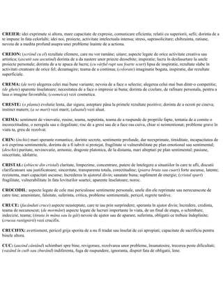 CREIER: idei exprimate si altora, mare capacitate de expresie, comunicare eficienta; relatii cu superiorii, sefii; dorinta de a
te impune în fata celorlalti; idei noi, proiecte, activitate intelectuala intensa; stress, suprasolicitare; chibzuinta, ratiune,
nevoia de a medita profund asupra unei probleme înainte de a actiona.
CREION: (scriind cu el) rezultate efemere, care nu vor ramâne; uitare; aspecte legate de orice activitate creativa sau
artistica; (ascutit sau ascutind) dorinta de a da nastere unor priecte deosebite; inspiratie; lucru în desfasurtare la unele
proiecte personale; dorinta de a te apuca de lucru; (cu vârful rupt sau foarte scurt) lipsa de inspiratie, rezultate slabe în
activitati creatoare de orice fel; dezamagire; teama de a continua; (colorate) imaginatie bogata, inspiratie, dar rezultate
superficiale.
CREMA: (de tort) alegerea celei mai bune variante; nevoia de a face o selectie; alegerea celui mai bun dintr-o competitie;
(de ghete) aparente înselatoare; necesitatea de a face o impresie ai buna; dorinta de cizelare, de rafinare personala, pentru a
lasa o imagine favorabila; (cosmeica) vezi cosmetica.
CRESTE: (o planta) evolutie lenta, dar sigura; asteptare pâna la primele rezultate pozitive; dorinta de a ocroti pe cineva;
instinct matern; (a se mari) vezi marit; (aluatul) vezi aluat.
CRIMA: sentiment de vinovatie, rusine, teama, neputinta, teama de a raspunde de propriile fapte, tentatia de a comite o
incorectitudine, o neregula sau o ilegalitate; risc de a gresi sau de a face rau cuiva, chiar si neintentionat; probleme grave în
viata ta, greu de rezolvat.
CRIN: (închis) mari sperante romantice, dorinte secrete, sentimente profunde, dar neexprimate, timiditate, incapacitatea de
a-ti exprima sentimentele, dorinta de a fi iubvit si protejat, fragilitate si vulnerabilitate pe plan emotional sau sentimental;
(deschis) puritate, nevinovatie, armonie, dragoste platonica, de la distanta, mari alteptari pe plan sentimental; pasiune,
sinceritate, idolatrie.
CRISTAL: (obiecte din cristal) claritate, limpezime, concentrare, putere de întelegere a situatiilor în care te afli, discutii
clarificatoare sau justificatoare; sinceritate, transparenta totala, corectitudine; (piatra bruta sau cuart) forte ascunse, latente;
rezistenta, mari capacitati ascunse; încrederea în ajutorul divin; sanatate buna; supliment de energie; (cristal spart)
fragilitate, vulnerabilitate în fata loviturilor soartei; aparente înselatoare; noroc.
CROCODIL: aspecte legate de cele mai periculoase sentimente personale, unele din ele reprimate sau nerecunscote de
catre tine; amenintare, falsitate, suferinta, critica, probleme sentimentale, pericol, regrete tardive.
CRUCE: (facânduti cruce) aspecte neasteptate, care te iau prin surprindere; speranta în ajutor divin; încredere, credinta,
teama de necunoscut; (de mormânt) aspecte legate de lucruri importante în viata, de un final de etapa, o schimbare;
indecizie, teama; (tinuta în mâna sau la gât) nevoie de ajutor sau de aparare, suferinta, obligatii ce trebuie îndeplinite;
(crucea rastignirii) vezi crucifix.
CRUCIFIX: avertisment, pericol grija sporita de a nu fi tradat sau înselat de cei apropiati; capacitate de sacrificiu pentru
binele altora.
CUC: (auzind cântând) schimbari spre bine, revigorare, rezolvarea unor probleme, însanatosire, trecerea peste dificultati;
(vazând în cuib sau zburând) indiferenta, fuga de raspundere, ignoranta, dispret fata de obligatii, lene.
 