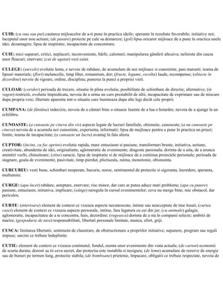 CUIB: (cu oua sau pui) cautarea mijloacelor de a-ti pune în practica ideile; sperante în rezultate favorabile; initiative noi;
începutul unor nou actiuni; (de pasare) proiecte pe cale sa demareze; (gol) lipsa oricaror mijloace de a pune în oractica unele
idei; dezamagire; lipsa de inspiratie; incapacitate de concentrare.
CUIE: mici suparari, critici, neplaceri; inconveniente, bârfe, calomnii; manipularea gândirii altcuiva; neliniste din cauza
unor fleacuri; enervare; (cui de agatat) vezi cuier.
CULEGE: (surcele) evolutie lenta, e nevoie de rabdare, de acumulare de noi mijloace si cunostinte, pasi marunti; teama de
lipsuri materiale; (flori) melancolie, timp liber, romantism, dor; (fructe, legume, recolta) laude, recompense; (obiecte în
dezordine) nevoie de rigoare, ordine, disciplina; punerea la punct a propriei vieti.
CULOAR: (coridor) perioada de trecere, situatie în plina evolutie, posibilitate de schimbare de directie; alternative; (în
vagon) restrictii, evolutie împiedicata, nevoia de a urma un curs prestabilit de altii, incapacitate de exprimare sau de miscare
dupa propria voie; libertate aparenta intr-o situatie care înainteaza dupa alte legi decât cele proprii.
CUMPANA: (de fântâna) indecizie, nevoia de a cântari bine o situasie înainte de a lua o hotarâre; nevoia de a ajunge la un
echilibru.
CUNOASTE: (a cunoaste pe cineva din vis) aspecte legate de lucruri familiale, obisnuite, cunoscute; (a nu cunoaste pe
cineva) nevoia de a acumula noi cunostinte, experienta, informatii; lipsa de mojloace pentru a pune în practica un priect;
limite, teama de incapacitate; (a cunoaste un lucru) avantaj în fata altora.
CUPTOR: (încins, cu foc aprins) evolutie rapida, mare entuziasm si pasiune, transformari bruste, initiativa, actiune,
creativitate, abundenta de idei, originaliatte, aglomeratie de evenimente; dragoste pasionala; dorinta de a uita, de a arunca
amintiri vechi, chinuitoare; (stins) saracie, lipsa de inspiratie si de mijloace de a continua proiectele personale; perioada de
stagnare, goala de evenimente, pasivitate, timp pierdut, plictiseala, rutina, monotonie, obisnuinta.
CURCUBEU: vesti bune, schimbari nesperate, bucurie, noroc, sentimentul de protectie si sigzranta, încredere, speranta,
multumire.
CURGE: (apa încet) rabdare, asteptare, enervare; risc minor, dar care ar putea aduce mari probleme; (apa cu putere)
pasiune, entuziasm, initiativa, implicare; (sânge) neregula în cursul evenimentelor; ceva nu merge bine; mic obstacol, dar
periculos.
CURTE: (interioara) element de context ce vizeaza aspecte necunoscute, intime sau neacceptate de tine însuti; (curtea
casei) element de context ce vizeaza aspecte personale, intime, fara legatura cu cei din jur; (cu animale) galagie,
aglomeratie, incapacitatea de a te concentra, hais, dezordine; (regeasca) dorinta de a sta în companii selecte; ambitii de
marire; (gospodarie de tara) responsabilitati, libertati personale limitate, munca, efort, griji.
CUSCA: limitarea libertatii, sentiment de claustrare, de obstructionare a propriilor initiative; supunere, program sau reguli
impuse; sarcini ce trebuie îndeplinite.
CUTIE: element de context ce vizeaza continutul, fondul, esenta unor evenimente din viata actuala; (de carton) economii
de scurta durata; doresti sa tii ceva secret, dar protectia este instabila si nesigura; (de lemn) acumulare de rezerve de energie
sau de bunuri pe termen lung, protectie stabila; (de bomboane) prietenie, împacare, obligatii ce trebuie respectate, nevoia de
 