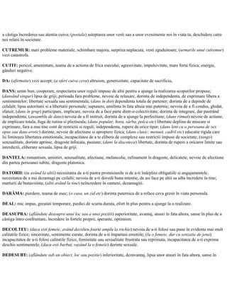 a câstiga încrederea sau atentia cuiva; (postala) asteptarea unor vesti sau a unor evenimente noi în viata ta; deschidere catre
noi relatii în societate.
CUTREMUR: mari probleme materiale, schimbare majora, surpriza neplacuta, vesti zguduitoare; (urmarile unui cutremur)
vezi catastrofa.
CUTIT: pericol, amenintare, teama de a actiona de frica esecului; agresivitate, impulsivitate, mare forta fizica; energie,
gânduri negative.
DA: (afirmatie) vezi accept; (a oferi cuiva ceva) altruism, generozitate, capacitate de sacrificiu,
DANS: semn bun; cooperare, respectarea unor reguli impuse de altii pentru a ajunge la realizarea scopurilor propuse;
(dansând singur) lipsa de griji; perioada fara probleme, nevoie de relaxare, dorinta de independenta, de exprimare libera a
sentimentelor; libertate sexuala sau sentimentala; (dans în doi) dependenta totala de partener; dorinta de a depinde de
celalalt; lipsa autoritatii si a libertatii personale; supunere, umilinta în fata altuia mai puternic; nevoia de a fi condus, ghidat,
sfatuit; (dans în grup) participare, implicare, nevoia de a face parte dintr-o colectivitate; dorinta de integrare, dar pastrând
independenta; (ansamblu de dans) nevoia de a fi instruit, dorinta de a ajunge la perfectiune; (dans ritmat) nevoie de actiune,
de implicare totala, fuga de rutina si plictiseala; (dans popular, hora, sârba, polca etc) libertate deplina de miscare si
exprimare, fara a mai tine cont de restrictii si reguli; independenta, rupere de orice tipar; (dans lent cu o persoana de sex
opus sau dans erotic) dorinte, nevoie de afectiune si apropiere fizica; (dans clasic; menuet, cadril etc) educatie rigida care
îsi limiteaza libertatea emotionala; incapacitatea de a te elibera de complexe sau restrictii impuse de societate; (tango)
senzualitate, dorinte aprinse, dragoste înfocata, pasiune; (dans la discoteca) libertate, dorinta de rupere a oricaror limite sau
interdictii, eliberare sexuala, lipsa de griji.
DANTELA: romantism, amintiri, senzualitate, afectiune, melancolie, rafinament în dragoste, delicatete, nevoie de afectiune
din partea persoanei iubite, dragoste platonica.
DATORII: (tu având la altii) necesitatea de a-ti pastra promisiunile si de a-ti îndeplini obligatiile si angajamentele,
necesitatea de a nui dezamagi pe ceilalti; nevoia de a-ti dovedi buna intentie, de asi face pe altii sa aiba încredere în tine;
marturii de bunavointa; (altii având la tine) neîncredere în oameni, dezamagiri.
DARÂMA: pierdere, teama de esec; (o casa, un zid etc) dorinta puternica de a reface ceva gresit în viata personala.
DEAL: mic impas, greutati temporare, piedici de scurta durata, efort în plus pentru a ajunge la o realizare.
DEASUPRA: (aflândute deasupra unui loc sau a unei pozitii) superioritate, avantaj, atuuri în fata altora, sanse în plus de a
câstiga întro confruntare, încredere în fortele proprii, sperante, optimism.
DECOLTEU: (daca esti femeie, având decolteu foarte amplu la rochie) nevoia de a-ti folosi sau pune în evidenta mai mult
calitatile fizice; sinceritate, sentimente curate, dorinta de a-ti împartasi emotiile; (la o femeie, dar cu senzatie de jena)
incapacitatea de a-ti folosi calitatile fizice, feminitate sau sexualitate frustrata sau reprimata, incapacitatea de a-ti exprima
deschis sentimentele; (daca esti barbat, vazând la o femeie) dorinte sexuale.
DEDESUBT: (aflândute sub un obiect, loc sau pozitie) inferioritate, dezavantaj, lipsa unor atuuri în fata altora, sanse în
 
