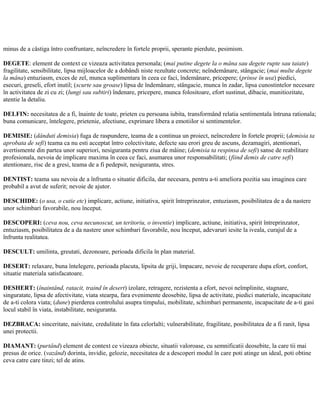 minus de a câstiga întro confruntare, neîncredere în fortele proprii, sperante pierdute, pesimism.
DEGETE: element de context ce vizeaza activitatea personala; (mai putine degete la o mâna sau degete rupte sau taiate)
fragilitate, sensibilitate, lipsa mijloacelor de a dobândi niste rezultate concrete; neîndemânare, stângacie; (mai multe degete
la mâna) entuziasm, exces de zel, munca suplimentara în ceea ce faci, îndemânare, pricepere; (prinse în usa) piedici,
esecuri, greseli, efort inutil; (scurte sau groase) lipsa de îndemânare, stângacie, munca în zadar, lipsa cunostintelor necesare
în activitatea de zi cu zi; (lungi sau subtiri) îndenare, pricepere, munca folositoare, efort sustinut, dibacie, munitiozitate,
atentie la detaliu.
DELFIN: necesitatea de a fi, înainte de toate, prieten cu persoana iubita, transformând relatia sentimentala întruna rationala;
buna comunicare, întelegere, prietenie, afectiune, exprimare libera a emotiilor si sentimentelor.
DEMISIE: (dânduti demisia) fuga de raspundere, teama de a continua un proiect, neîncredere în fortele proprii; (demisia ta
aprobata de sefi) teama ca nu esti acceptat întro colectivitate, defecte sau erori greu de ascuns, dezamagiri, atentionari,
avertismente din partea unor superiori, nesiguranta pentru ziua de mâine; (demisia ta respinsa de sefi) sanse de reabilitare
profesionala, nevoia de implicare maxima în ceea ce faci, asumarea unor responsabilitati; (fiind demis de catre sefi)
atentionare, risc de a gresi, teama de a fi pedepsit, nesiguranta, stres.
DENTIST: teama sau nevoia de a înfrunta o situatie dificila, dar necesara, pentru a-ti ameliora pozitia sau imaginea care
probabil a avut de suferit; nevoie de ajutor.
DESCHIDE: (o usa, o cutie etc) implicare, actiune, initiativa, spirit întreprinzator, entuziasm, posibilitatea de a da nastere
unor schimbari favorabile, nou început.
DESCOPERI: (ceva nou, ceva necunoscut, un teritoriu, o inventie) implicare, actiune, initiativa, spirit întreprinzator,
entuziasm, posibilitatea de a da nastere unor schimbari favorabile, nou început, adevaruri iesite la iveala, curajul de a
înfrunta realitatea.
DESCULT: umilinta, greutati, dezonoare, perioada dificila în plan material.
DESERT: relaxare, buna întelegere, perioada placuta, lipsita de griji, împacare, nevoie de recuperare dupa efort, confort,
situatie materiala satisfacatoare.
DESHERT: (înaintând, ratacit, traind în desert) izolare, retragere, rezistenta a efort, nevoi neîmplinite, stagnare,
singuratate, lipsa de afectivitate, viata stearpa, fara evenimente deosebite, lipsa de activitate, piedici materiale, incapacitate
de a-ti colora viata; (dune) pierderea controlului asupra timpului, mobilitate, schimbari permanente, incapacitate de a-ti gasi
locul stabil în viata, instabilitate, nesiguranta.
DEZBRACA: sinceritate, naivitate, credulitate în fata celorlalti; vulnerabilitate, fragilitate, posibilitatea de a fi ranit, lipsa
unei protectii.
DIAMANT: (purtând) element de context ce vizeaza obiecte, situatii valoroase, cu semnificatii deosebite, la care tii mai
presus de orice. (vazând) dorinta, invidie, gelozie, necesitatea de a descoperi modul în care poti atinge un ideal, poti obtine
ceva catre care tinzi; tel de atins.
 