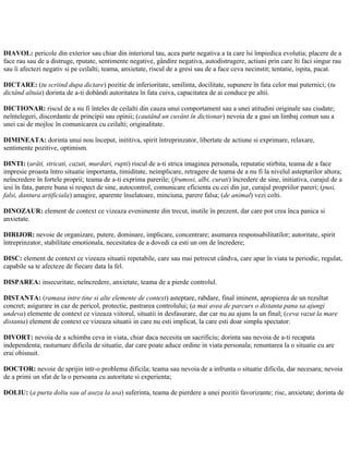 DIAVOL: pericole din exterior sau chiar din interiorul tau, acea parte negativa a ta care îsi împiedica evolutia; placere de a
face rau sau de a distruge, rputate, sentimente negative, gândire negativa, autodistrugere, actiuni prin care îti faci singur rau
sau îi afectezi negativ si pe ceilalti; teama, anxietate, riscul de a gresi sau de a face ceva necinstit; tentatie, ispita, pacat.
DICTARE: (tu scriind dupa dictare) pozitie de inferioritate, umilinta, docilitate, supunere în fata celor mai puternici; (tu
dictând altuia) dorinta de a-ti dobândi autoritatea în fata cuiva, capacitatea de ai conduce pe altii.
DICTIONAR: riscul de a nu fi înteles de ceilalti din cauza unui comportament sau a unei atitudini originale sau ciudate;
neîntelegeri, discordante de principii sau opinii; (cautând un cuvânt în dictionar) nevoia de a gasi un limbaj comun sau a
unei cai de mojloc în comunicarea cu ceilalti; originalitate.
DIMINEATA: dorinta unui nou început, inititiva, spirit întreprinzator, libertate de actiune si exprimare, relaxare,
sentimente pozitive, optimism.
DINTI: (urâti, stricati, cazuti, murdari, rupti) riscul de a-ti strica imaginea personala, reputatie stirbita, teama de a face
impresie proasta întro situatie importanta, timiditate, neimplicare, retragere de teama de a nu fi la nivelul asteptarilor altora;
neîncredere în fortele proprii; teama de a-ti exprima parerile; (frumosi, albi, curati) încredere de sine, initiativa, curajul de a
iesi în fata, parere buna si respect de sine, autocontrol, comunicare eficienta cu cei din jur, curajul propriilor pareri; (pusi,
falsi, dantura artificiala) amagire, aparente înselatoare, minciuna, parere falsa; (de animal) vezi colti.
DINOZAUR: element de context ce vizeaza evenimente din trecut, inutile în prezent, dar care pot crea înca panica si
anxietate.
DIRIJOR: nevoie de organizare, putere, dominare, implicare, concentrare; asumarea responsabilitatilor; autoritate, spirit
întreprinzator, stabilitate emotionala, necesitatea de a dovedi ca esti un om de încredere;
DISC: element de context ce vizeaza situatii repetabile, care sau mai petrecut cândva, care apar în viata ta periodic, regulat,
capabile sa te afecteze de fiecare data la fel.
DISPAREA: insecuritate, neîncredere, anxietate, teama de a pierde controlul.
DISTANTA: (ramasa intre tine si alte elemente de context) asteptare, rabdare, final iminent, apropierea de un rezultat
concret; asigurare in caz de pericol, protectie, pastrarea controlului; (a mai avea de parcurs o distanta pana sa ajungi
undeva) elemente de context ce vizeaza viitorul, situatii in desfasurare, dar car nu au ajuns la un final; (ceva vazut la mare
distanta) element de context ce vizeaza situatii in care nu esti implicat, la care esti doar simplu spectator.
DIVORT: nevoia de a schimba ceva in viata, chiar daca necesita un sacrificiu; dorinta sau nevoia de a-ti recapata
independenta; rasturnare dificila de situatie, dar care poate aduce ordine in viata personala; renuntarea la o situatie cu are
erai obisnuit.
DOCTOR: nevoie de sprijin intr-o problema dificila; teama sau nevoia de a infrunta o situatie dificila, dar necesara; nevoia
de a primi un sfat de la o persoana cu autoritate si experienta;
DOLIU: (a purta doliu sau al aseza la usa) suferinta, teama de pierdere a unei pozitii favorizante; risc, anxietate; dorinta de
 