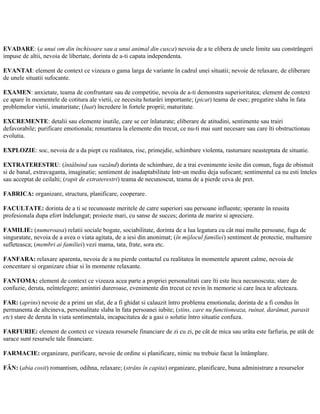 EVADARE: (a unui om din închisoare sau a unui animal din cusca) nevoia de a te elibera de unele limite sau constrângeri
impuse de altii, nevoia de libertate, dorinta de a-ti capata independenta.
EVANTAI: element de context ce vizeaza o gama larga de variante în cadrul unei situatii; nevoie de relaxare, de eliberare
de unele situatii sufocante.
EXAMEN: anxietate, teama de confruntare sau de competitie, nevoia de a-ti demonstra superioritatea; element de context
ce apare în momentele de cotitura ale vietii, ce necesita hotarâri importante; (picat) teama de esec; pregatire slaba în fata
problemelor vietii, imaturitate; (luat) încredere în fortele proprii; maturitate.
EXCREMENTE: detalii sau elemente inutile, care se cer înlaturate; eliberare de atitudini, sentimente sau trairi
defavorabile; purificare emotionala; renuntarea la elemente din trecut, ce nu-ti mai sunt necesare sau care îti obstructionau
evolutia.
EXPLOZIE: soc, nevoia de a da piept cu realitatea, risc, primejdie, schimbare violenta, rasturnare neasteptata de situatie.
EXTRATERESTRU: (întâlnind sau vazând) dorinta de schimbare, de a trai evenimente iesite din comun, fuga de obisnuit
si de banal, extravaganta, imaginatie; sentiment de inadaptabilitate într-un mediu deja sufocant; sentimentul ca nu esti înteles
sau acceptat de ceilalti; (rapit de extraterestri) teama de necunoscut, teama de a pierde ceva de pret.
FABRICA: organizare, structura, planificare, cooperare.
FACULTATE: dorinta de a ti se recunoaste meritele de catre superiori sau persoane influente; sperante în reusita
profesionala dupa efort îndelungat; proiecte mari, cu sanse de succes; dorinta de marire si apreciere.
FAMILIE: (numeroasa) relatii sociale bogate, sociabilitate, dorinta de a lua legatura cu cât mai multe persoane, fuga de
singuratate, nevoia de a avea o viata agitata, de a iesi din anonimat; (în mijlocul familiei) sentiment de protectie, multumire
sufleteasca; (membri ai familiei) vezi mama, tata, frate, sora etc.
FANFARA: relaxare aparenta, nevoia de a nu pierde contactul cu realitatea în momentele aparent calme, nevoia de
concentare si organizare chiar si în momente relaxante.
FANTOMA: element de context ce vizeaza acea parte a propriei personalitati care îti este înca necunoscuta; stare de
confuzie, deruta, neîntelegere; amintiri dureroase, evenimente din trecut ce revin în memorie si care înca te afecteaza.
FAR: (aprins) nevoie de a primi un sfat, de a fi ghidat si calauzit întro problema emotionala; dorinta de a fi condus în
permanenta de altcineva, personalitate slaba în fata persoanei iubite; (stins, care nu functioneaza, ruinat, darâmat, parasit
etc) stare de deruta în viata sentimentala, incapacitatea de a gasi o solutie întro situatie confuza.
FARFURIE: element de context ce vizeaza resursele financiare de zi cu zi, pe cât de mica sau urâta este farfuria, pe atât de
sarace sunt resursele tale financiare.
FARMACIE: organizare, purificare, nevoie de ordine si planificare, nimic nu trebuie facut la întâmplare.
FÂN: (abia cosit) romantism, odihna, relaxare; (strâns în capita) organizare, planificare, buna administrare a resurselor
 