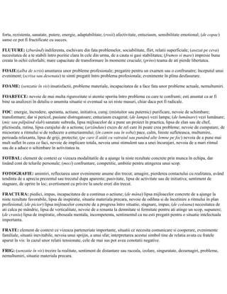 forta, rezistenta, sanatate, putere, energie, adaptabilitate; (rosii) afectivitate, entuziasm, sensibilitate emotional; (de copac)
sanse ce pot fi fructificate cu succes.
FLUTURE: (zburând) indiferenta, eschivare din fata problemelor, sociabilitate, flirt, relatii superficiale; (asezat pe ceva)
necesitatea de a te stabili întro pozitie clara în cele din urma, de a cauta si gasi stabilitatea; (frumos si mare) impresie buna
creata în ochii celorlalti; mare capacitate de transformare în momente cruciale; (prins) teama de ati pierde libertatea.
FOAIE:(alba de scris) anuntarea unor probleme profesionale; pregatire pentru un examen sau o confrunatre; începutul unui
eveniment; (scrisa sau desenata) te simti pregatit întro problema profesionala; evenimente în plina desfasurare.
FOAME: (senzatie în vis) insatisfactii, probleme materiale, incapacitatea de a face fata unor probleme actuale, nemultumiri.
FOARFECE: nevoie de mai multa rigurozitate si atentie sporita întro problema cu care te confrunti; esti anuntat ca ar fi
bine sa analizezi în detaliu o anumita situatie si eventual sa iei niste masuri, chiar daca pot fi radicale.
FOC: energie, încredere, speranta, actiune, initiativa, curaj; (mistuitor sau puternic) purificare, nevoie de schimbare;
transformare; dar si pericol, pasiune distrugatoare; entuziasm exagerat; (de lampa) vezi lampa; (de lumânare) vezi lumânare;
(mic sau pâlpâind slab) sanatate subreda, lipsa mijloacelor de a pune un proiect în practica, lipsa de elan sau de chef,
plictiseala, rutina, lipsa curajului de a actiona; (arzândute) exces de zel care îti poate crea probleme; nevoie de cumpatare, de
micsorare a ritmului si de reducere a entuziasmului; (în camin sau în soba) pace, calm, liniste sufleteasca, multumire,
perioada relaxanta, lipsa de griji, protectie; (pe care îl atâti cu vatraiul sau punând alte lemne pe foc) nevoia de a pune mai
mult suflet în ceea ce faci, nevoie de implicare totala, nevoia unui stimulent sau a unei încurajari, nevoia de a mari ritmul
sau de a aduce o schimbare în activitatea ta.
FOTBAL: element de context ce vizeaza modalitatile de a ajunge la niste rezultate concrete prin munca în echipa, dar
tinând cont de telurile personale; (meci) confruntare, competitie, ambitie pentru atingerea unui scop.
FOTOGRAFIE: amintiri, reflectarea unor evenimente anume din trecut; amagire, pierderea contactului cu realitatea, având
tendinta de a aprecia prezentul sau trecutul dupa aparente; pasivitate, lipsa de activitate sau de initiativa; sentiment de
stagnare, de oprire în loc; avertisment cu privire la unele erori din trecut.
FRACTURA: piedici, impas, incapacitatea de a continua o actiune; (de mâna) lipsa mijloacelor concrete de a ajunge la
niste rezultate favorabile, lipsa de inspiratie, situatie materiala precara, nevoie de odihna si de încetinire a ritmului în plan
profesional; (de picior) lipsa mijloacelor concrete de a progresa întro situatie; stagnare, impas; (de coloana) necesitatea de
ati calca pe mândrie, lipsa de verticalitate, nevoie de a renunta la demnitate si fermitate pentru ati atinge un scop, supunere;
(de craniu) lipsa de inspiratie, oboseala mentala, incompetenta, sentimentul ca nu esti pregatit pentru o situatie intelectuala
importanta.
FRATE: element de context ce vizeaza parteneriate importante, situatii ce necesita comunicare si cooperare, evenimente
familiale, situatii inevitabile, nevoia unui sprijin, a unui sfat; interpretarea acestui simbol tine de relatia avuta cu fratele
aparut în vis: în cazul unor relatii tensionate, cele de mai sus pot avea conotatii negative.
FRIG: (senzatie în vis) trezire la realitate, sentiment de distantare sau raceala, izolare, singuratate, dezamagiri, probleme,
nemultumiri, situatie materiala precara.
 