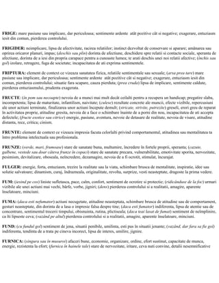 FRIGE: mare pasiune sau implicare, dar periculoasa; sentimente ardente atât pozitive cât si negative; exagerare, entuziasm
iesit din comun, pierderea controlului.
FRIGIDER: neimplicare, lipsa de afectivitate, racirea relatiilor; instinct dezvoltat de conservare si aparare; amânarea sau
oprirea oricaror planuri, impas; (deschis sau plin) dorinta de afectiune, deschidere spre relatii si contacte sociale, speranta de
afectiune, dorinta de a iesi din propria carapace pentru a cunoaste lumea; te arati deschis unei noi relatii afective; (închis sau
gol) izolare, retragere, fuga de societate; incapacitatea de ati exprima sentimentele.
FRIPTURA: element de context ce vizeaza sanatatea fizica, relatiile sentimentale sau sexuale; (arsa prea tare) mare
pasiune sau implicare, dar periculoasa; sentimente ardente atât pozitive cât si negative; exagerare, entuziasm iesit din
comun, pierderea controlului; situatie fara scapare, cauza pierduta; (prea cruda) lipsa de implicare, sentimente caldute,
pierderea entuziasmului, prudenta exagerata.
FRUCTE: (în pom sau necoapte) nevoia de a munci mai mult decât ceilalti pentru a recupera un handicap; pregatire slaba,
incompetenta; lipsa de maturitate, infantilism, naivitate; (culese) rezultate concrete ale muncii, efecte vizibile, repercusiuni
ale unor actiuni terminate, finalizarea unor actiuni începute demult; (stricate, strivite, putrezite) greseli, erori greu de reparat
în activitatea proprie, atitudine gresita, nevoia de a face o schimbare înainte de a porni din nou, incapacitatea de ati accepta
defectele; (fructe exotice sau citrice) energie, pasiune, aventura, nevoie de detasare de realitate, nevoia de visare, atitudine
distanta, rece, critica; cinism.
FRUNTE: element de context ce vizeaza impresia facuta celorlalti privind comportamentul, atitudinea sau mentalitatea ta
întro problema intelectuala sau profesionala.
FRUNZE: (verde, mari, frumoase) stare de sanatate buna, multumire, încredere în fortele proprii, speranta; (cazute,
galbene, vestede sau doar câteva frunze în copaci) stare de sanatate precara, vulnerabilitate, emotivitate sporita, nervozitate,
pesimism, devitalizare, oboseala, neîncredere, dezamagire, nevoia de a fi ocrotit, stimulat, încurajat.
FULGER: energie, forta, entuziasm, trezire la realitate sau la viata, schimbare brusca de mentalitate, inspiratie, idee sau
solutie salvatoare; dinamism, curaj, îndrazneala, originalitate, revolta, surprize, vesti neasteptate, dragoste la prima vedere.
FUM: (iesind pe cos) liniste sufletasca, pace, calm, confort, sentiment de ocrotire si protectie; (ridicânduse de la foc) urmari
vizibile ale unei actiuni mai vechi, bârfe, vorbe, jigniri; (dens) pierderea controlului si a realitatii, amagire, aparente
înselatoare, minciuni.
FUMA: (daca esti nefumator) actiuni necugetate, atitudine neasteptata, schimbare brusca de atitudine sau de comportament,
gesturi neasteptate, din dorinta de a lasa o impresie falsa despre tine; (daca esti fumator) indiferenta, lipsa de atentie sau de
concentrare, sentimentul trecerii timpului, obisnuinta, rutina, plictiseala; (daca teai lasat de fumat) sentiment de neîmplinire,
ca îti lipseste ceva; (vazând pe altul) pierderea controlului si a realitatii, amagire, aparente înselatoare, minciuni.
FUND: (cu fundul gol) sentiment de jena, situatii penibile, umilinta, esti pus în situatii jenante; (vazând, dar fara sa fie gol)
indiferenta, tendinta de a trata pe cineva incorect, lipsa de interes, umilire, jignire.
FURNICA: (singura sau în musuroi) afaceri bune, economie, organizare, ordine, efort sustinut, capacitate de munca,
energie, rezistenta la efort; (furnica în hainele tale) stare de nervozitate, iritare, ceva nuti convine, detalii nesemnificative
 