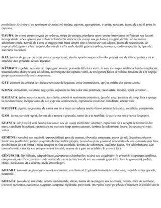 posibilitate de iesire si cu sentiment de neliniste) izolare, egoism, egocentrism, avaritie, separare, teama de a nu fi prins în
capcana.
GAURA: (în ceva) eroare trecuta cu vederea, risipa de energie, pierderea unor resurse importante pe fleacuri sau lucruri
neimportante; ceva lipseste sau trebuie schimbat în viata ta; (în ciorap sau pe haine) imagine stirbita, ce necesita o
schimbare totala, nevoia de a crea o imagine mai buna despre tine; (întunecate sau adânci) teama de necunoscut, de
imprevizibil; (gaura cheii) secrete, dorinta de a afla unele detalii greu accesibile, spionare, tendinta spre bârfa, lipsa de
încredere în ceilalti.
GAZ: (miros de gaz) erori ce ar putea crea necazuri; atentie sporita asupra actiunilor proprii sau ale altora, pentru a nu se
strecura vreo greseala; actiuni riscante.
GÂNDACI: repulsie, senzatie de respingere, oroare; perioada dificila a vietii, în care esti supus multor schimbari neplacute,
traumatizante chiar; nevoia de odihna, de retragere din agitatia vietii, de revigorare fizica si psihica; tendinta de a-ti neglija
propria persoana si de a te compromite.
GÂT: element de context ce vizeaza persoane de legatura, orice intermediere, sprijin, relatie din partea altora.
GAINA: credulitate, naivitate, neglijenta, supunere în fata celor mai puternici, creativitate, intuitie, spirit ocrotitor.
GALEATA: (plina) reusita, noroc, satisfactie, emotii si sentimente puternice; (goala) esec, pierdere de timp, fara a ajunge
la rezultate bune, incapacitatea de a-ti exprima sentimentele, reprimarea emotiilor, timiditate, emotivitate.
GALUSTE: jigniri, necesitatea de a uita sau de a trece cu vederea unele ofense primite de la altii, sacrificiu, compromis.
GASI: (ceva pierdut) regret, dorinta de a repara o greseala, sanse de a te reabilita; (a gasi ceva nou) vezi a descoperi.
GEANTA: (de femeie) vezi poseta; (de umar sau de voiaj) mobilitate, adaptare, capacitate de a accepta schimbarile din
mers, rapiditate în actiuni, senzatia ca nu mai este timp pentru tatonari, dorinta de schimbare; (mare, încapatoare) vezi
valiza.
GEMENI: (nascând sau vazând) responsabilitati greu de asumat, oboseala, extenuare, exces de zel, depasirea oricaror
limite sau posibilitati; parere exagerata despre fortele proprii; (având un frate geaman) necesitatea de a te cunoaste mai bine,
posibilitatea de a-ti forma o noua imagine în fata celorlalti, dorinta de schimbare, dualitate, toane, fire schimbatoare, idei
contradictorii, caracter sau comportament instabil, nevoia de a gasi un echilibru în ceea ce faci.
GENUNCHI: flexibilitate, adaptabilitate, acceptarea schimbarilor; (stând sau asezândute în genunchi) supunere, umilinta,
compromis, sacrificiu, caracter slab, nevoia de a cere iertare sau de a-ti recunoaste greselile; (lovit la genunchi) piedici,
critici, necesitatea de a accepta unele constrângeri.
GHEARA: (animal cu ghearele scoase) amenintare, avertisment; (zgâriat) moment de slabiciune, riscul de a face greseli,
neatentie.
GHEATA: (murdara) anxietate, deruta sentimentala, stress, teama de respingere sau de eroare, deruta, stare de confuzie;
(curata) rezistenta, economie, stagnare, asteptare, rigiditate, pasivitate; (mergând sigur pe gheata) încredere în ceilalti sau în
 