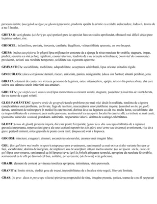 persoana iubita; (mergând nesigur pe gheata) precautie, prudenta sporita în relatie cu ceilalti, neîncredere, îndoieli, teama de
a nu fi înselat.
GHETAR: vezi gheata; (aisberg pe apa) pericol greu de apreciat fara un studiu aprofundat, obstacol mai dificil decât pare
la prima vedere, risc.
GHIOCEL: infantilism, puritate, inocenta, copilarie, fragilitate, vulnerabilitate aparenta, un nou început.
GHIPS: (mâna sau piciorul în ghips) lipsa mijloacelor concrete de a ajunge la niste rezultate favorabile, stagnare, impas,
piedici, senzatia ca stai pe loc; rigiditate, conservatorism, tendinta de a nu accepta schimbarea; (material de constructie)
provizorat, actiuni sau rezultate temporare, soliditate sau siguranta aparente.
GIMNASTICA: sociabilitate, mobilitate, adaptabilitate, acceptarea schimbarii, lipsa oricarei atitudini rigide.
GINECOLOG: (daca esti femeie) temeri, riscuri, anxietate, panica, nesiguranta; (daca esti barbat) situatii penibile, jena.
GIRAFA: element de context ce vizeaza persoane de legatura, orice intermediere, sprijin, relatie din partea altora, dar care
sufera sau stârnesc unele întârzieri sau amânari.
GIRUETA: (pe vârful casei, nemiscata) lipsa momentana a oricaror solutii, stagnare, pasivitate; (învârtita de vânt) deruta,
dar cu sanse de a gasi solutii.
GLOB PAMÂNTESC: (pentru orele de geografie)unele probleme par mai mici decât în realitate, tendinta de a ignora
complexitatea unei probleme, eschivare, fuga de realitate, neacceptarea unor probleme majore; (cautând un loc pe glob)
deruta, sentiment de neintegrare în mediul în care traiesti, dorinta de a lua legatura cu cât mai multa lume, sociabilitate, dar
cu imposibilitatea de a cunoaste prea multe persoane, sentimentul ca nu apartii locului în care te afli, ca trebuie sa mai cauti;
(pamântul vazut din cosmos) grandoare, admiratie, respectarea valorii, dorinta de a atinge celebritatea.
GLONT: (rana de glont) greseala majora, dar care poate fi reparata; (glont scos din rana) posibilitatea de a repara o
greseala importanta, repercusiuni grave ale unei actiuni nepotrivite; (în afara unei arme sau în arma) avertisment, risc de a
gresi; pericol iminent, orice greseala te poate costa mult; (împuscat) vezi a împusca.
GOGOSI: minciuni, exagerari, abuzuri, ascunderea adevarului, crearea unei imagini false.
GOL: (loc gol între mai multe ocupate) asteptarea unor evenimente, sentimentul ca mai exista si alte variante în ceea ce
faci, sociabilitate, dorinta de integrare, de implicare sau de acceptare intr-un mediu anume; (un recipient sticla, cutie etc
gol) lipsa unor resurse, sentimentul ca îti lipseste ceva; (gol la fotbal) atingerea scopului, apropiere de rezultate favorabile,
sentimentul ca te afli pe drumul cel bun, ambitie, perseverenta; (dezbracat) vezi goliciune.
GRAJD: element de context ce vizeaza imediata apropiere, intimitatea, viata personala.
GRANITA: limite stricte, piedici greu de trecut, imposibilitatea de a încalca niste reguli, libertate limitata.
GRAS: (tu gras daca te preocupa silueta) pierderea respectului de sine, imagine proasta, panica, teama de a nu fi respectat
 
