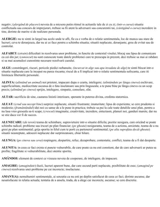 negativ; (alergând de placere) nevoia de a micsora putin ritmul in actiunile tale de zi cu zi; (intr-o cursa) situatie
conflictuala sau concurs de imprejurari, trebuie sa fii atent la adversarii sau concurentii tai, (câstigând o cursa) incredere in
tine, dorinte de marire si de realizare personala.
ALERGIE: nu te simti in largul tau acolo unde te afli, fie ca e vorba de o relatie sentimentala, loc de munca sau stare de
lucruri; ceva te deranjeaza, dar nu ai ce face pentru a schimba situatia; situatii neplacute, deranjante, greu de evitat sau de
controlat.
ALFABET: (strain) dificultati in rezolvarea unor probleme, in functie de contextul visului; blocaj sau lipsa de comunicare
cu cei din jur; (cunoscut) nu sunt cunoscute toate datele problemei care te preocupa in prezent, deci trebuie sa mai ai rabdare
si sa mai acumulezi cunostinte necesare rezolvarii cazului.
ALGE: constrângeri, riscuri, pericole piedici nebanuite, (incurcat in alge sau apa invadata de alge) te simti blocat intr-o
situatie neplacuta care la inceput nu parea riscanta; riscul de a fi implicat intr-o relatie sentimentala sufocanta, care iti
limiteaza libertatile personale.
ALINTA: (alintând un animal) noi prieteni, impacare dupa o cearta, intelegere; (alintândute pe lânga cineva) eschivare,
superficialitate, mediocritate ascunsa de o fata inselatoare sau prin linguseala; a te pune bine pe lânga cineva cu un scop
precis; (alintând pe cineva) sprijin, intelegere, simpatie, consolare, sfat.
ALTAR: sacrificiu de sine, cautarea linistii interioare, sperante in puterea divina, credinta statornica.
ALUAT: (crud sau necopt bine) surprize neplacute, situatii frustrante; imaturitate; lipsa de experienta; se cere prudenta si
modestie; (framântândul) idei noi cu sanse de a le pune in practica; trebuie sa pui la cale toate detaliile unui plan, pentru a
nu lasa vreo greseala sa-ti scape; (crescut) imaginatie, creativitate, incredere, entuziasm, planuri noi, ganduri marete, dar nu
se stie daca vor fi de succes.
ALUNECARE: (de teren) teama de schimbare, supravietuire intr-o situatie dificila; pozitie nesigura, care oricând se poate
schimba radical; probleme sau irscuri pe plan financiar; (pe gheata) nesiguranta, teama de a actiona, anxietate, teama de a nu
gresi pe plan sentimental; grija sporita in felul cum te porti cu partenerul sentimental; (pe alta suprafata decât gheata)
situatii neasteptate, adeseori neplacute dar surprinzatoare, chiar hilare.
ALUNGA: (pe cineva sau ceva) respingere, despartire, refuz, dezaprobare, contestatie, conflict, teama de a fi dat deoparte.
ALUNITA: in ceea ce faci exista si puncte vulnerabile, de care poate ca nu esti constient, dar de care adversarii ar putea sa
profite; fragilitate si vulnerabilitate, deci atentie sporita;
AMÂNDOI: element de context ce vizeaza nevoia de cooperare, de intelegere, de impacare.
AMAGIRE: (amagindute) iluzii, lucruri aparent bune, dar care ascund parti neplacute, posibilitate de esec; (amagind pe
cineva) rezolvarea unei probleme pe cai incorecte; inselaciune.
AMANT(A): nemultumiri sentimentale, ai senzatia ca nu esti pe deplin satisfacut de ceea ce faci; dorinte ascunse, dar
nesatisfacute in relatia actuala; tentatia de a ansela, trada, de a alege cai incorecte, ascunse; se cere discretie.
 