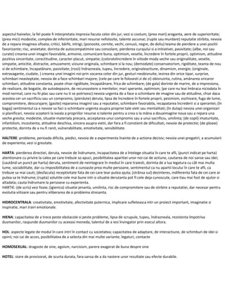 aspectul hainelor, la fel poate fi interpretata impresia facuta celor din jur; vezi si costum; (prea mari) aroganta, aere de superioritate;
(prea mici) modestie, complex de inferioritate, mari resurse nefolosite, talente ascunse; (rupte sau murdare) reputatie stirbita, nevoia
de a repara imaginea sifoata; critici, bârfe, intrigi; (ponosite, cernite, vechi, cenusii, negre, de doliu) teama de pierdere a unei pozitii
favorizante; risc, anxietate; dorinta de autocompatimire sau consolare, pierderea curajului si a initiativei, pasivitate; (albe, noi sau
curate) crearea unei imagini favorabile, armonie, comunicare buna, optimism, veselie, încredere în fortele proprii, optimism, atitudine
pozitiva sinceritate, corectitudine, caracter placut, simpatie; (colorateîncredere în viitode moda veche sau originalitate, veselie,
simpatie, amicitie, distractie, amuzament; viziune originala, schimbare si la nou; (demodate) conservatorism, rigiditate, teama de nou
si de schimbare, încapatânare, pasivitate; (rosii) îndrazneala, tupeu, încredere, originaleactiune, dinamism, energie; (originale,
extravagante, ciudate, ) crearea unei imagini noi prin socarea celor din jur, gesturi neobisnuite, iesirea din orice tipar, surprize,
schimbari neasteptate, nevoia de a face schimbari majore; (cele pe care le folosesti zi de zi) obisnuinta, rutina, amânarea oricaror
schimbari, atitudine constanta, poate chiar rigiditate, încapatânare, frica de schimbare; (de gala) dorinte de marire, de a impresiona,
de realizare, de bogatie, de autodepasire, de recunoastere a meritelor; mari sperante, optimism; (pe care nu leai îmbraca niciodata în
mod normal, care nu îti plac sau care nu ti se potrivesc) nevoia urgenta de a face o schimbare de imagine sau de atitudine, chiar daca
acestea cer un sacrificiu sau un compromis; (pierdute) deruta, lipsa de încredere în fortele proprii, pesimism, eschivare, fuga de lume,
compromitere, descurajare; (gasite) repararea imaginii sau a reputatiei, schimbare favorabila, recapatarea încrederii si a sperantei; (în
bagaj) sentimentul ca e nevoie sa faci o schimbare urgenta asupra propriei tale vieti sau mentalitati; (în dulap) nevoia unei organizari
si planificari, nevoia scoaterii la iveala a propriilor resurse si talente pentru a crea o la mâna a douaimagine noua sau a repara una
veche gresita; modestie, situatie materiala precara, acceptarea unui compromis sau a unui sacrificiu, umilinta; (de copil) imaturitate,
infantilism, incostienta, atitudine deschisa, sincera asupra vietii, dar fara a fi constient de dificultati, nevoie de protectie; (de ploaie)
protectie, dorinta de a nu fi ranit, vulnerabilitate, emotivitate, sensibilitate.
HALTERE: probleme, perioada dificila, piedici, nevoia de a experimenta înainte de a actiona decisiv; nevoia unei pregatiri, a acumularii
de experienta; vezi si greutate.
HARTA: pierderea directiei, deruta, nevoie de îndrumare, incapacitatea de a întelege situatia în care te afli, (punct indicat pe harta)
atentionare cu privire la calea pe care trebuie so apuci, posibilitatea aparitiei unor noi cai de actiune, cautarea de noi sanse sau idei;
(cautând un punct pe harta) deruta, sentiment de neintegrare în mediul în care traiesti, dorinta de a lua legatura cu cât mai multa
lume, sociabilitate, dar cu imposibilitatea de a cunoaste prea multe persoane, sentimentul ca nu apartii locului în care te afli, ca
trebuie sa mai cauti; (desfacuta) receptivitate fata de cei care tear putea ajuta; (strânsa sul) dezinteres, indiferenta fata de cei care ar
putea sa te îndrume; (rupta) solutiile cele mai bune intr-o situatie derutanta pot fi cele deja cunoscute, care tiau mai fost de ajutor si
altadata; cauta îndrumare la persoane cu experienta.
HARTIE: (de scris) vezi foaie; (igienica) situatie jenanta, umilinta, risc de compromitere sau de stirbire a reputatiei, dar necesar pentru
evolutia viitoare sau pentru eliberarea de o problema stresanta.
HIDROCENTRALA: creativitate, emotivitate, afectivitate puternica, implicare sufleteasca intr-un proiect important, imaginatie si
inspiratie, mari trairi emotionale.
HIENA: capacitatea de a trece peste obstacole si peste probleme, lipsa de scrupule, tupeu, îndrazneala, rezistenta împotriva
dusmanilor, raspunde dusmanilor cu aceeasi moneda, talentul de a iesi învingator prin esecul altora.
HOL: aspecte legate de modul în care intri în contact cu societatea; capacitatea de adaptare, de interactiune, de schimburi de idei si
opinii; noi cai de acces, posibilitatea de a selecta din mai multe variante, legaturi, contacte.
HOMOSEXUAL: dragoste de sine, egoism, narcisism, parere exagerat de buna despre sine
HOTEL: stare de provizorat, de scurta durata, fara sansa de a da nastere unor rezultate sau efecte durabile.
 